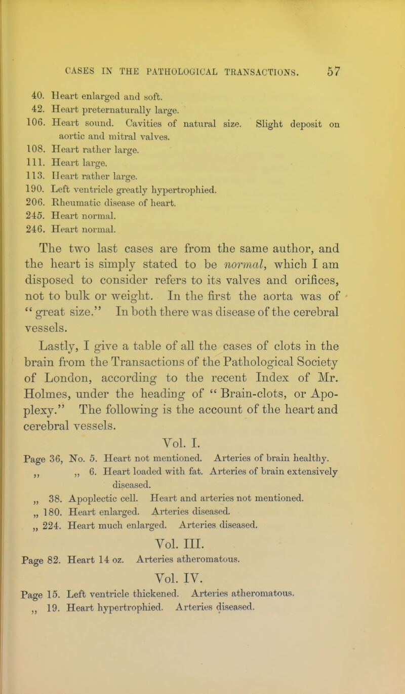 40. Heart enlarged and soft. 42. Heart preternatu rally large. 106. Heart sound. Cavities of natural size. Slight deposit on aortic and mitral valves. 108. Heart rather large. 111. Heart large. 113. Heart rather large. 190. Left ventricle greatly hypertrophied. 206. Rheumatic disease of heart. 245. Heart normal. 246. Heart normal. The two last cases are from the same author, and the heart is simply stated to be normal, which I am disposed to consider refers to its valves and orifices, not to bulk or weight. In the first the aorta was of  great size. In both there was disease of the cerebral vessels. Lastly, I give a table of all the cases of clots in the brain from the Transactions of the Pathological Society of London, according to the recent Index of Mr. Holmes, under the heading of  Brain-clots, or Apo- plexy. The following is the account of the heart and cerebral vessels. Vol. I. Page 36, No. 5. Heart not mentioned. Arteries of brain healthy. „ 6. Heart loaded with fat. Arteries of brain extensively diseased. „ 38. Apoplectic cell. Heart and arteries not mentioned. „ 180. Heart enlarged. Arteries diseased. „ 224. Heart much enlarged. Arteries diseased. Vol. III. Page 82. Heart 14 oz. Arteries atheromatous. Vol. IV. Page 15. Left ventricle thickened. Arteries atheromatous. „ 19. Heart hypertrophied. Arteries diseased.