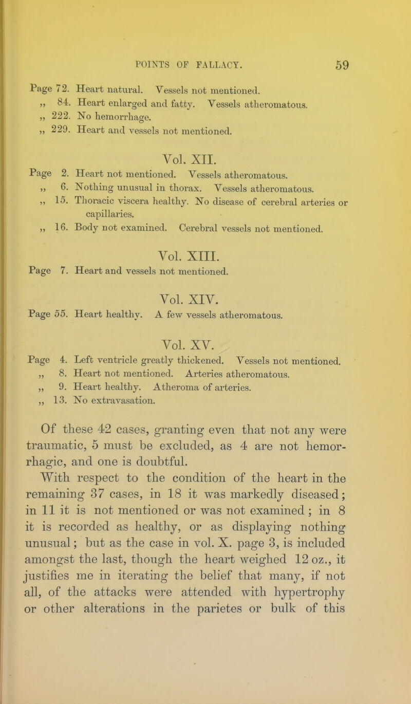 Page 72. Heart natural. Vessels not mentioned. „ 84. Heart enlarged and fatty. Vessels atheromatous. „ 222. No hemorrhage. „ 229. Heart and vessels not mentioned. Vol. XII. Page 2. Heart not mentioned. Vessels atheromatous. ,, 6. Nothing unusual in thorax. Vessels atheromatous. 15. Thoracic viscera healthy. No disease of cerebral arteries or capillaries. „ 16. Body not examined. Cerebral vessels not mentioned. Vol. XIII. Page 7. Heart and vessels not mentioned. Vol. XIV. Page 55. Heart healthy. A few vessels atheromatous. Vol. XV. Page 4. Left ventricle greatly thickened. Vessels not mentioned. „ 8. Heart not mentioned. Arteries atheromatous. „ 9. Heart healthy. Atheroma of arteries. 13. No extravasation. Of these 42 cases, granting even that not any were traumatic, 5 must be excluded, as 4 are not hemor- rhagic, and one is doubtful. With respect to the condition of the heart in the remaining 37 cases, in 18 it was markedly diseased; in 11 it is not mentioned or was not examined ; in 8 it is recorded as healthy, or as displaying nothing unusual; but as the case in vol. X. page 3, is included amongst the last, though the heart weighed 12 oz., it justifies me in iterating the belief that many, if not all, of the attacks were attended with hypertrophy or other alterations in the parietes or bulk of this