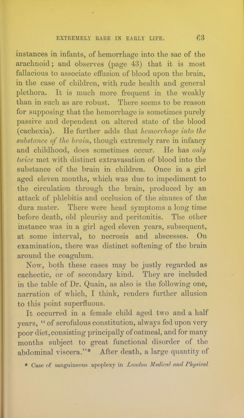 instances in infants, of hemorrhage into the sac of the arachnoid; and observes (page 43) that it is most fallacious to associate effusion of blood upon the brain, in the case of children, with rude health and general plethora. It is much more frequent in the weakly than in such as are robust. There seems to be reason for supposing that the hemorrhage is sometimes purely passive and dependent on altered state of the blood (cachexia). He further adds that hemorrhage into the substance of the brain, though extremely rare in infancy and childhood, does sometimes occur. He has only twice met with distinct extravasation of blood into the substance of the brain in children. Once in a girl aged eleven months, which was due to impediment to the circulation through the brain, produced by an attack of phlebitis and occlusion of the sinuses of the dura mater. There were head symptoms a long time before death, old pleurisy and peritonitis. The other instance was in a girl aged eleven years, subsequent, at some interval, to necrosis and abscesses. On examination, there was distinct softening of the brain around the coagulum. Now, both these cases may be justly regarded as cachectic, or of secondary kind. They are included in the table of Dr. Quain, as also is the following one, narration of which, I think, renders further allusion to this point superfluous. It occurred in a female child aged two and a half years,  of scrofulous constitution, always fed upon very poor diet, consisting principally of oatmeal, and for many months subject to great functional disorder of the abdominal viscera.* After death, a large quantity of * Case of sanguineous apoplexy in London Medical and Physical