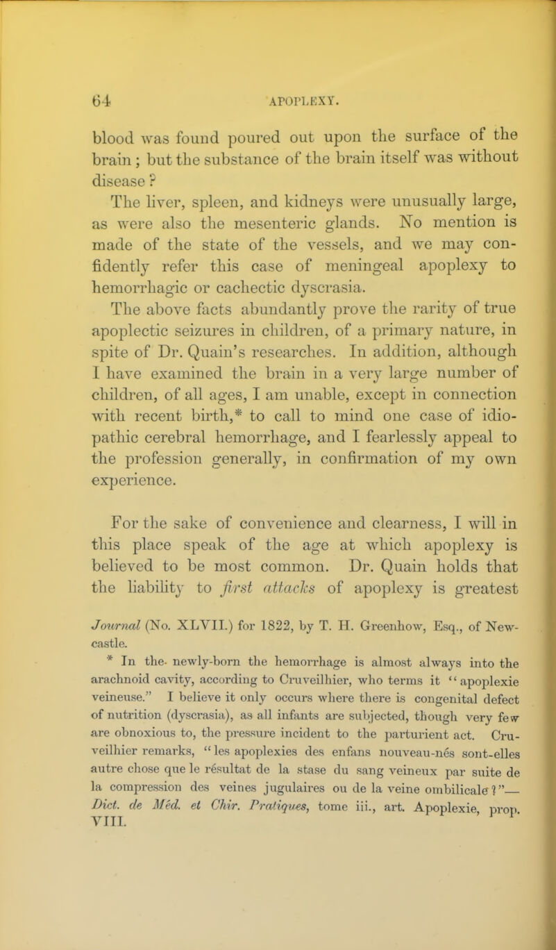blood was found poured out upon the surface of the brain ; but the substance of the brain itself was without disease ? The liver, spleen, and kidneys were unusually large, as were also the mesenteric glands. No mention is made of the state of the vessels, and we may con- fidently refer this case of meningeal apoplexy to hemorrhagic or cachectic dyscrasia. The above facts abundantly prove the rarity of true apoplectic seizures in children, of a primary nature, in spite of Dr. Quain's researches. In addition, although I have examined the brain in a very large number of children, of all ages, I am unable, except in connection with recent birth,* to call to mind one case of idio- pathic cerebral hemorrhage, and I fearlessly appeal to the profession generally, in confirmation of my own experience. For the sake of convenience and clearness, I will in this place speak of the age at which apoplexy is believed to be most common. Dr. Quain holds that the liability to first attacks of apoplexy is greatest Journal (No. XLVII.) for 1822, by T. H. Greenhow, Esq., of New- castle. * In the- newly-born the hemorrhage is almost always into the arachnoid cavity, according to Cruveilhier, who terms it  apoplexie veineuse. I believe it only occurs where there is congenital defect of nutrition (dyscrasia), as all infants are subjected, though very few- are obnoxious to, the pressure incident to the parturient act. Cru- veilhier remarks,  les apoplexies des enfans nouveau-nes sont-elles autre chose que le resultat de la stase du sang veineux par suite de la compression des veines jugulaires ou de la veine ombilicale ? Diet, de Med. et Chir. Pratiques, tome iii., art. Apoplexie prop VITI