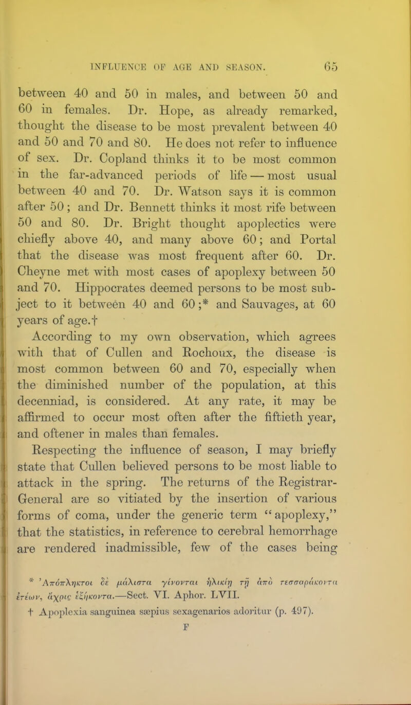 between 40 and 50 in males, and between 50 and 60 in females. Dr. Hope, as already remarked, thought the disease to be most prevalent between 40 and 50 and 70 and 80. He does not refer to influence of sex. Dr. Copland thinks it to be most common in the far-advanced periods of life — most usual between 40 and 70. Dr. Watson says it is common after 50 ; and Dr. Bennett thinks it most rife between 50 and 80. Dr. Bright thought apoplectics were chiefly above 40, and many above 60; and Portal that the disease was most frequent after 60. Dr. Cheyne met with most cases of apoplexy between 50 and 70. Hippocrates deemed persons to be most sub- ject to it between 40 and 60 ;* and Sauvages, at 60 years of age.f According to my own observation, which agrees with that of Cullen and Rochoux, the disease is most common between 60 and 70, especially when the diminished number of the population, at this decenniad, is considered. At any rate, it may be affirmed to occur most often after the fiftieth year, and oftener in males than females. Respecting the influence of season, I may briefly state that Cullen believed persons to be most liable to attack in the spring. The returns of the Registrar- General are so vitiated by the insertion of various forms of coma, under the generic term apoplexy, that the statistics, in reference to cerebral hemorrhage are rendered inadmissible, few of the cases being * 'AnoivX-qKroi Be fiuXtcrra ylvovrai ifkiKir) rrj airo reaerapaKOvrn ireuiv, a\PlS ttt'iKOvra.—Sect. VI. Aphor. LVII. t Apoplexia sanguinea saipius sexagenaries adoritur (p. 497). F