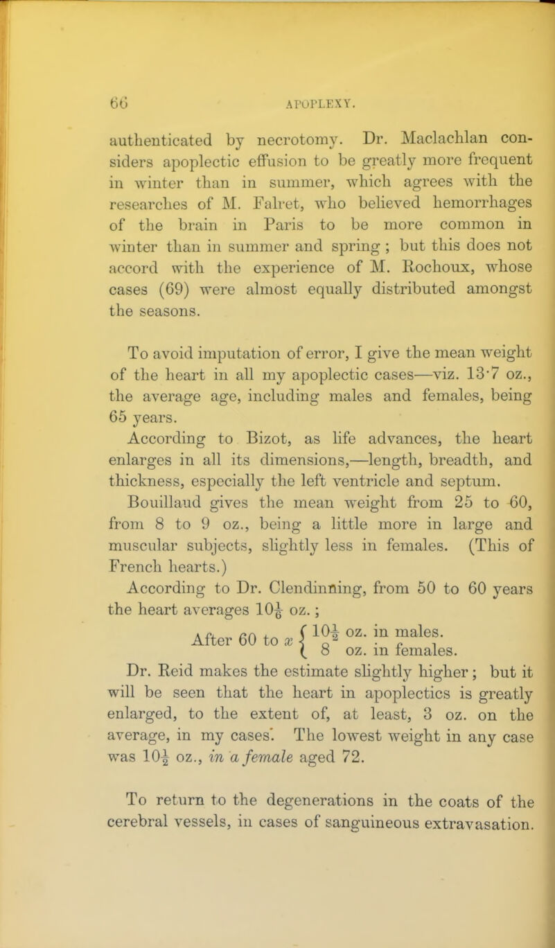authenticated by necrotomy. Dr. Maclachlan con- siders apoplectic effusion to be greatly more frequent in winter than in summer, which agrees with the researches of M. Falret, who believed hemorrhages of the brain in Paris to be more common in winter than in summer and spring ; but this does not accord with the experience of M. Rochoux, whose cases (69) were almost equally distributed amongst the seasons. To avoid imputation of error, I give the mean weight of the heart in all my apoplectic cases—viz. 13'7 oz., the average age, including males and females, being 65 years. According to Bizot, as life advances, the heart enlarges in all its dimensions,—length, breadth, and thickness, especially the left ventricle and septum. Bouillaud gives the mean weight from 25 to 60, from 8 to 9 oz., being a little more in large and muscular subjects, slightly less in females. (This of French hearts.) According to Dr. Clendinning, from 50 to 60 years the heart averages 10J oz.; 10^ oz. in males. 8 oz. in females. Dr. Reid makes the estimate slightly higher; but it will be seen that the heart in apoplectics is greatly enlarged, to the extent of, at least, 3 oz. on the average, in my cases'. The lowest weight in any case was 10^ oz., in a female aged 72. After 60 to To return to the degenerations in the coats of the cerebral vessels, in cases of sanguineous extravasation.