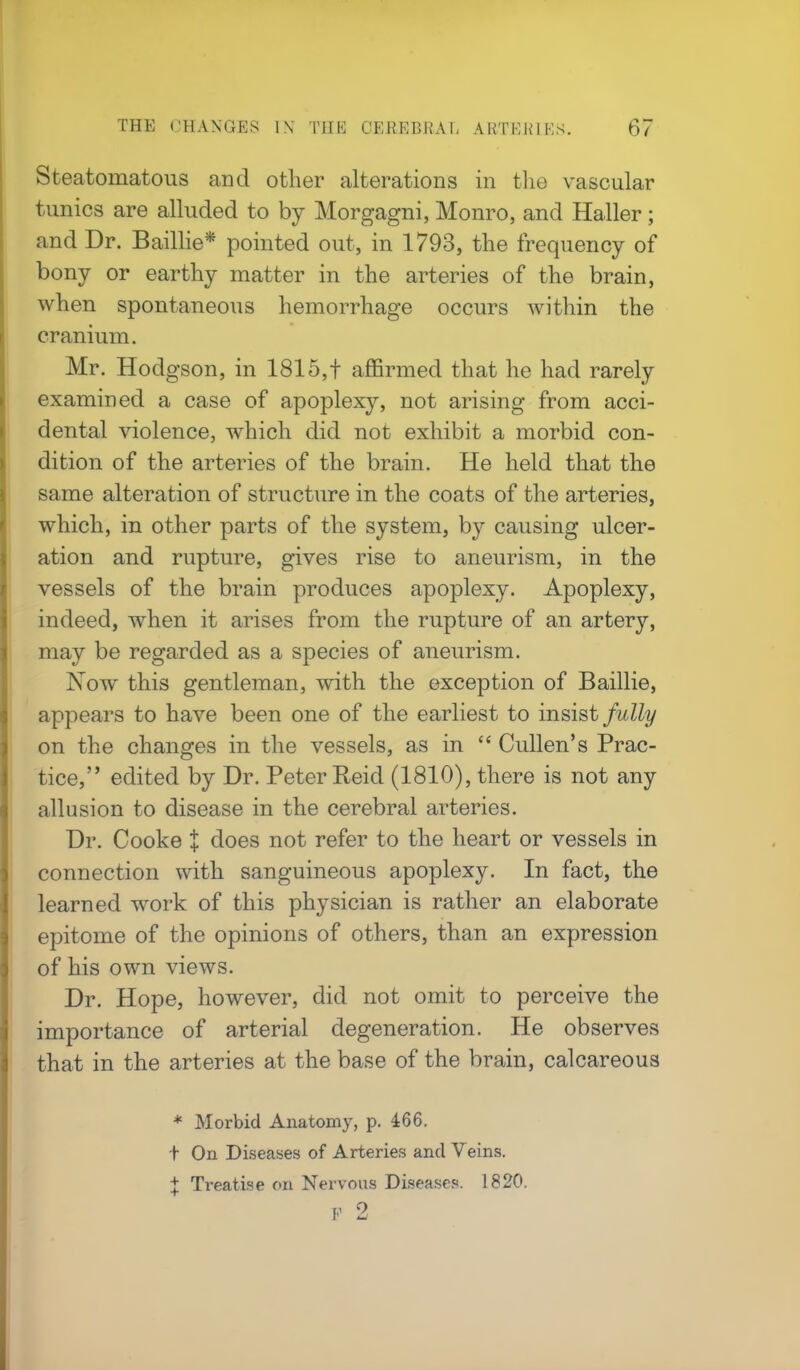Steatomatous and other alterations in the vascular tunics are alluded to by Morgagni, Monro, and Haller; and Dr. Baillie* pointed out, in 1793, the frequency of bony or earthy matter in the arteries of the brain, when spontaneous hemorrhage occurs within the cranium. Mr. Hodgson, in 1815,f affirmed that he had rarely examined a case of apoplexy, not arising from acci- dental violence, which did not exhibit a morbid con- dition of the arteries of the brain. He held that the same alteration of structure in the coats of the arteries, which, in other parts of the system, by causing ulcer- ation and rupture, gives rise to aneurism, in the vessels of the brain produces apoplexy. Apoplexy, indeed, when it arises from the rupture of an artery, may be regarded as a species of aneurism. Now this gentleman, with the exception of Baillie, appears to have been one of the earliest to insist fully on the changes in the vessels, as in  Cullen's Prac- tice, edited by Dr. Peter Reid (1810), there is not any allusion to disease in the cerebral arteries. Dr. Cooke % does not refer to the heart or vessels in connection with sanguineous apoplexy. In fact, the learned work of this physician is rather an elaborate epitome of the opinions of others, than an expression of his own views. Dr. Hope, however, did not omit to perceive the importance of arterial degeneration. He observes that in the arteries at the base of the brain, calcareous * Morbid Anatomy, p. 466. t On Diseases of Arteries and Veins. | Treatise on Nervous Diseases. 1820.