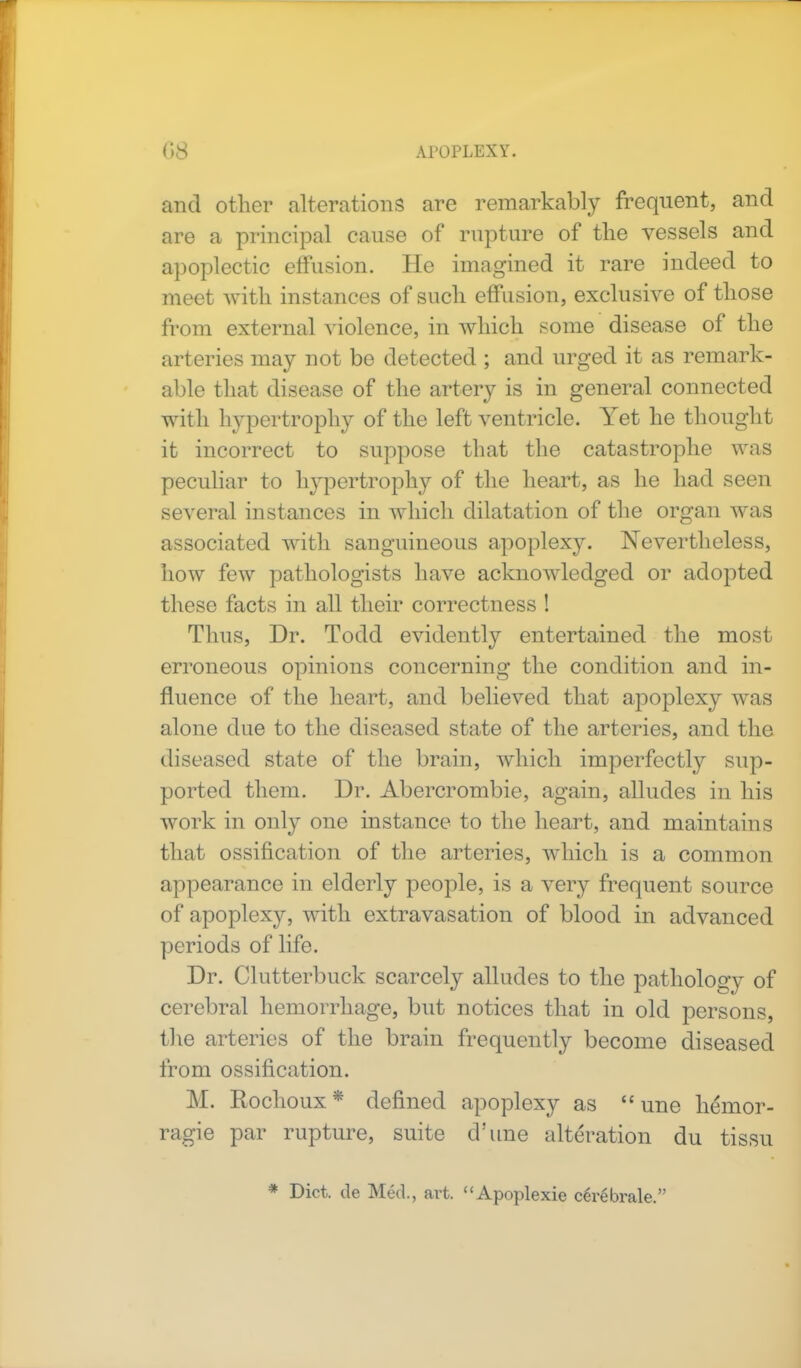 and other alterations are remarkably frequent, and are a principal cause of rapture of the vessels and apoplectic effusion. He imagined it rare indeed to meet with instances of such effusion, exclusive of those from external violence, in which some disease of the arteries may not be detected ; and urged it as remark- able that disease of the artery is in general connected with hypertrophy of the left ventricle. Yet he thought it incorrect to suppose that the catastrophe was peculiar to hypertrophy of the heart, as he had seen several instances in which dilatation of the organ was associated with sanguineous apoplexy. Nevertheless, how few pathologists have acknowledged or adopted these facts in all their correctness ! Thus, Dr. Todd evidently entertained the most erroneous opinions concerning the condition and in- fluence of the heart, and believed that apoplexy was alone due to the diseased state of the arteries, and the diseased state of the brain, which imperfectly sup- ported them. Dr. Abercrombie, again, alludes in his work in only one instance to the heart, and maintains that ossification of the arteries, which is a common appearance in elderly people, is a very frequent source of apoplexy, with extravasation of blood in advanced periods of life. Dr. Clutterbuck scarcely alludes to the pathology of cerebral hemorrhage, but notices that in old persons, the arteries of the brain frequently become diseased from ossification. M. Rochoux * defined apoplexy as  une hemor- ragie par rupture, suite d'une alteration du tissu * Diet, de Med., art. Apoplexie cerebrale.