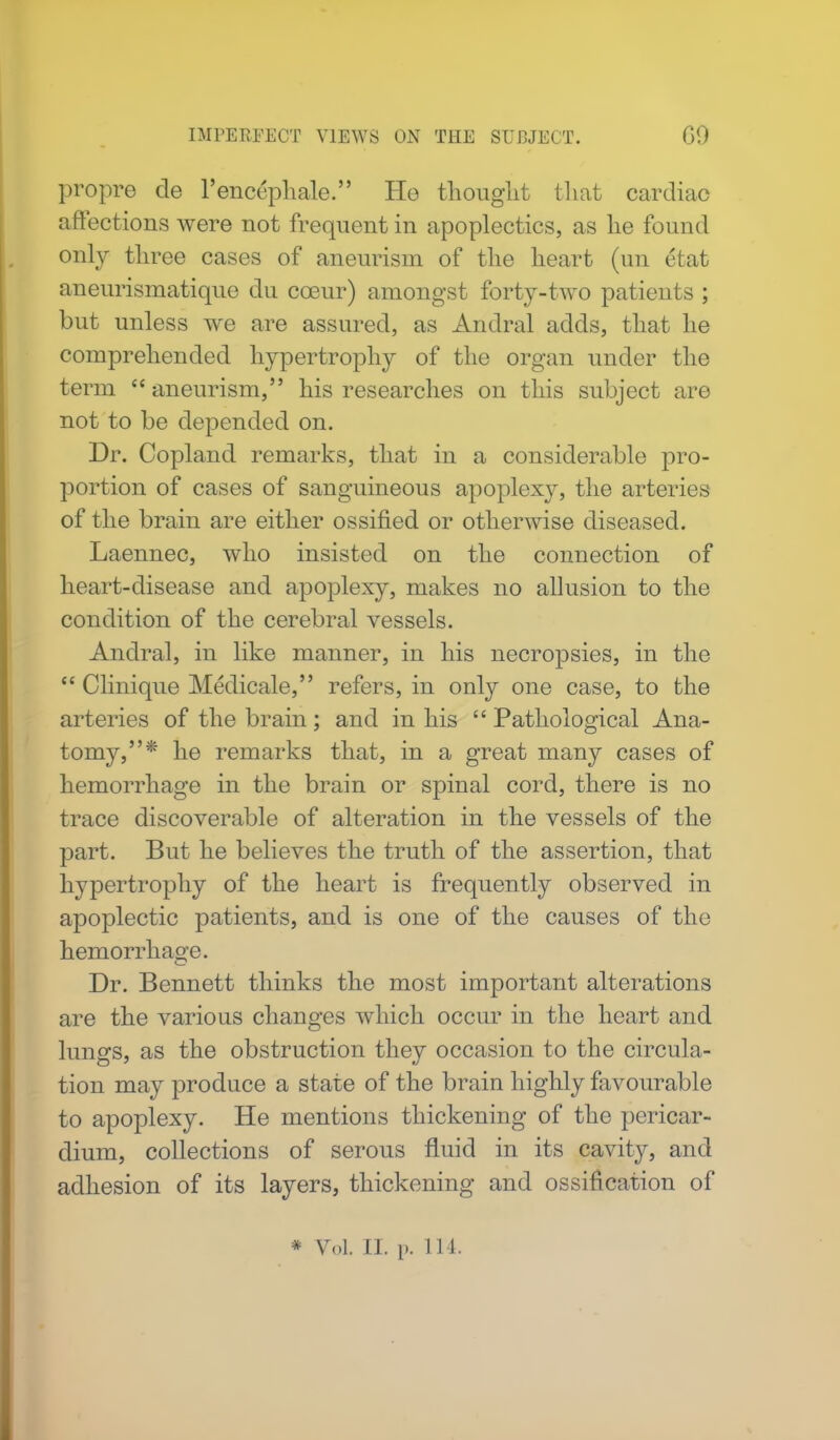 IMPERFECT VIEWS ON THE SUBJECT. GO propre de l'encephale. Ho thought that cardiac affections were not frequent in apoplectics, as he found only three cases of aneurism of the heart (un Ctat aneurismatique du cosur) amongst forty-two patients ; but unless we are assured, as Andral adds, that he comprehended hypertrophy of the organ under the term  aneurism, his researches on this subject are not to be depended on. Dr. Copland remarks, that in a considerable pro- portion of cases of sanguineous apoplexy, the arteries of the brain are either ossified or otherwise diseased. Laennec, who insisted on the connection of heart-disease and apoplexy, makes no allusion to the condition of the cerebral vessels. Andral, in like manner, in his necropsies, in the  Clinique Medicale, refers, in only one case, to the arteries of the brain; and in his  Pathological Ana- tomy,* he remarks that, in a great many cases of hemorrhage in the brain or spinal cord, there is no trace discoverable of alteration in the vessels of the part. But he believes the truth of the assertion, that hypertrophy of the heart is frequently observed in apoplectic patients, and is one of the causes of the hemorrhage. Dr. Bennett thinks the most important alterations are the various changes which occur in the heart and lungs, as the obstruction they occasion to the circula- tion may produce a state of the brain highly favourable to apoplexy. He mentions thickening of the pericar- dium, collections of serous fluid in its cavity, and adhesion of its layers, thickening and ossification of * Vol. II. p. 111.