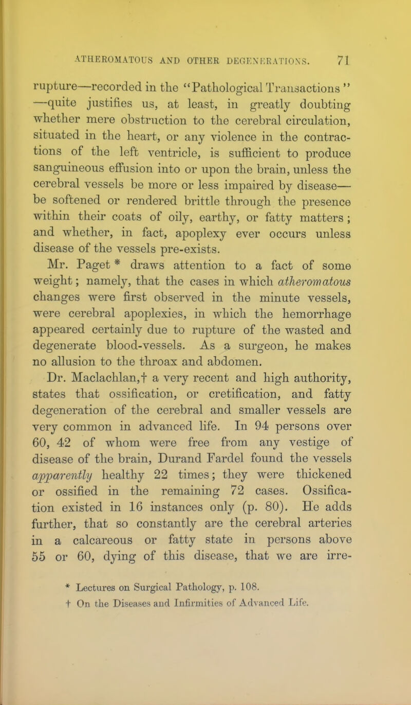 rupture—recorded in the Pathological Transactions  —quite justifies us, at least, in greatly doubting whether mere obstruction to the cerebral circulation, situated in the heart, or any violence in the contrac- tions of the left ventricle, is sufficient to produce sanguineous effusion into or upon the brain, unless the cerebral vessels be more or less impaired by disease— be softened or rendered brittle through the presence within their coats of oily, earthy, or fatty matters ; and whether, in fact, apoplexy ever occurs unless disease of the vessels pre-exists. Mr. Paget * draws attention to a fact of some weight; namely, that the cases in which atheromatous changes were first observed in the minute vessels, were cerebral apoplexies, in which the hemorrhage appeared certainly due to rupture of the wasted and degenerate blood-vessels. As a surgeon, he makes no allusion to the throax and abdomen. Dr. Maclachlan,f a very recent and high authority, states that ossification, or cretification, and fatty degeneration of the cerebral and smaller vessels are very common in advanced life. In 94 persons over 60, 42 of whom were free from any vestige of disease of the brain, Durand Fardel found the vessels apparently healthy 22 times; they were thickened or ossified in the remaining 72 cases. Ossifica- tion existed in 16 instances only (p. 80). He adds further, that so constantly are the cerebral arteries in a calcareous or fatty state in persons above 55 or 60, dying of this disease, that we are irre- * Lectures on Surgical Pathology, p. 108. t On the Diseases and Infirmities of Advanced Life.