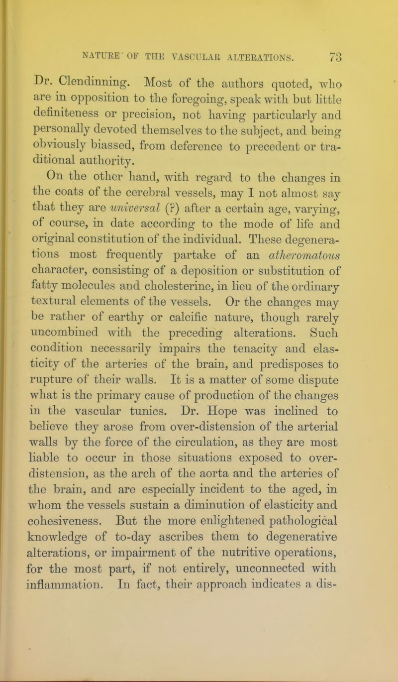 Dr. Clendinning. Most of the authors quoted, who are in opposition to the foregoing, speak with but little definiteness or precision, not having particularly and personally devoted themselves to the subject, and being obviously biassed, from deference to precedent or tra- ditional authority. On the other hand, with regard to the changes in the coats of the cerebral vessels, may I not almost say that they are universal (?) after a certain age, varying, of course, in date according to the mode of life and original constitution of the individual. These degenera- tions most frequently partake of an atheromatous character, consisting of a deposition or substitution of fatty molecules and cholesterine, in lieu of the ordinary textural elements of the vessels. Or the changes may be rather of earthy or calcific nature, though rarely uncombined with the preceding alterations. Such condition necessarily impairs the tenacity and elas- ticity of the arteries of the brain, and predisposes to rupture of their walls. It is a matter of some dispute what is the primary cause of production of the changes in the vascular tunics. Dr. Hope was inclined to believe they arose from over-distension of the arterial walls by the force of the circulation, as they are most liable to occur in those situations exposed to over- distension, as the arch of the aorta and the arteries of the brain, and are especially incident to the aged, in whom the vessels sustain a diminution of elasticity and cohesiveness. But the more enlightened pathological knowledge of to-day ascribes them to degenerative alterations, or impairment of the nutritive operations, for the most part, if not entirely, unconnected with inflammation. In fact, their approach indicates a dis-
