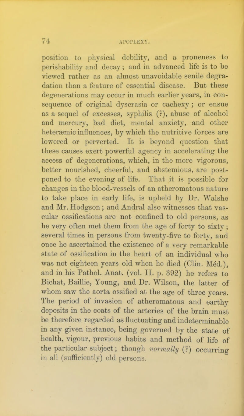 position to physical debility, and a proneness to perishability and decay; and in advanced life is to be viewed rather as an almost unavoidable senile degra- dation than a feature of essential disease. But these degenerations may occur in much earlier years, in con- sequence of original d}7scrasia or cachexy ; or ensue as a sequel of excesses, syphilis (?), abuse of alcohol and mercury, bad diet, mental anxiety, and other hetersemic influences, by which the nutritive forces are lowered or perverted. It is beyond question that these causes exert powerful agency in accelerating the access of degenerations, which, in the more vigorous, better nourished, cheerful, and abstemious, are post- poned to the evening of life. That it is possible for changes in the blood-vessels of an atheromatous nature to take place in early life, is upheld by Dr. Walshe and Mr. Hodgson ; and Andral also witnesses that vas- cular ossifications are not confined to old persons, as he very often met them from the age of forty to sixty; several times in persons from twenty-five to fort}'-, and once he ascertained the existence of a very remarkable state of ossification in the heart of an individual who was not eighteen years old when he died (Clin. Med.), and in his Pathol. Anat. (vol. II. p. 392) he refers to Bichat, Baillie, Young, and Dr. Wilson, the latter of whom saw the aorta ossified at the age of three years. The period of invasion of atheromatous and earthy deposits in the coats of the arteries of the brain must be therefore regarded as fluctuating and indeterminable in any given instance, being governed by the state of health, vigour, previous habits and method of life of the particular subject; though normally (?) occurring in all (sufficiently) old persons.
