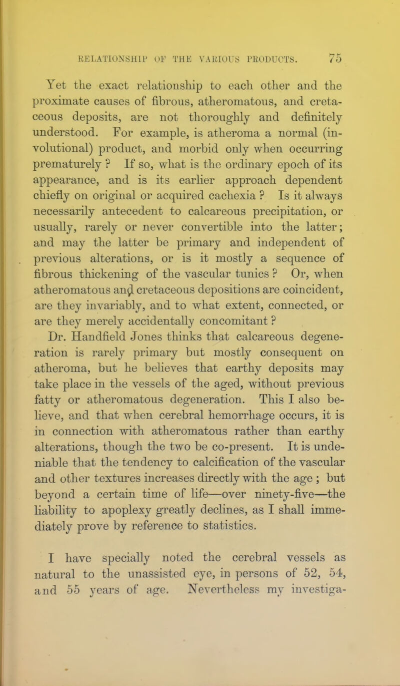 Yet the exact relationship to each other and the proximate causes of fibrous, atheromatous, and creta- ceous deposits, are not thoroughly and definitely understood. For example, is atheroma a normal (in- volutional) product, and morbid only when occurring prematurely ? If so, what is the ordinary epoch of its appearance, and is its earlier approach dependent chiefly on original or acquired cachexia ? Is it always necessarily antecedent to calcareous precipitation, or usually, rarely or never convertible into the latter; and may the latter be primary and independent of previous alterations, or is it mostly a sequence of fibrous thickening of the vascular tunics ? Or, when atheromatous angl cretaceous depositions are coincident, are they invariably, and to what extent, connected, or are they merely accidentally concomitant ? Dr. Handfield Jones thinks that calcareous degene- ration is rarely primary but mostly consequent on atheroma, but he believes that earthy deposits may take place in the vessels of the aged, without previous fatty or atheromatous degeneration. This I also be- lieve, and that when cerebral hemorrhage occurs, it is in connection with atheromatous rather than earthy alterations, though the two be co-present. It is unde- niable that the tendency to calcification of the vascular and other textures increases directly with the age ; but beyond a certain time of life—over ninety-five—the liability to apoplexy greatly declines, as I shall imme- diately prove by reference to statistics. I have specially noted the cerebral vessels as natural to the unassisted eye, in persons of 52, 54, and 55 years of a#e. Nevertheless ray investiga-