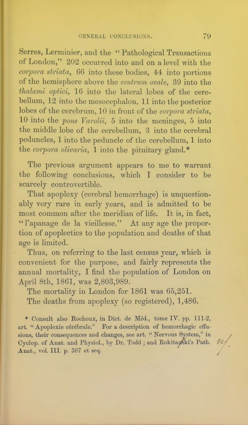 Serres, Lerminier, and the  Pathological Transactions of London, 202 occurred into and on a level with the corpora striata, 66 into these bodies, 44 into portions of the hemisphere above the centrum ovale, 39 into the thalami optici, 16 into the lateral lobes of the cere- bellum, 12 into the mesocephalon, 11 into the posterior lobes of the cerebrum, 10 in front of the corpora striata, 10 into the pons Varolii, 5 into the meninges, 5 into the middle lobe of the cerebellum, 3 into the cerebral peduncles, 1 into the peduncle of the cerebellum, 1 into the corpora olivaria, 1 into the pituitary gland.* The previous argument appears to me to warrant the following conclusions, which I consider to be scarcely controvertible. That apoplexy (cerebral hemorrhage) is unquestion- ably very rare in early years, and is admitted to be most common after the meridian of life. It is, in fact, l'apanage de la vieillesse. At any age the propor- tion of apoplectics to the population and deaths of that age is limited. Thus, on referring to the last census year, which is convenient for the purpose, and fairly represents the annual mortality, I find the population of London on April 8th, 1861, was 2,803,989. The mortality in London for 1861 was 65,251. The deaths from apoplexy (so registered), 1,486. * Consult also Rochoux, in Diet, de Med., tome IV. pp. 111-2, art.  Apoplexie cerebrale. For a description of hemorrhagic effu- sions, their consequences and changes, see art.  Nervous System, in Cyclop, of Anat. and Physiol., by Dr. Todd j and RokitauCki's Path, fo, Anat., vol. III. p. 387 et seq. ,