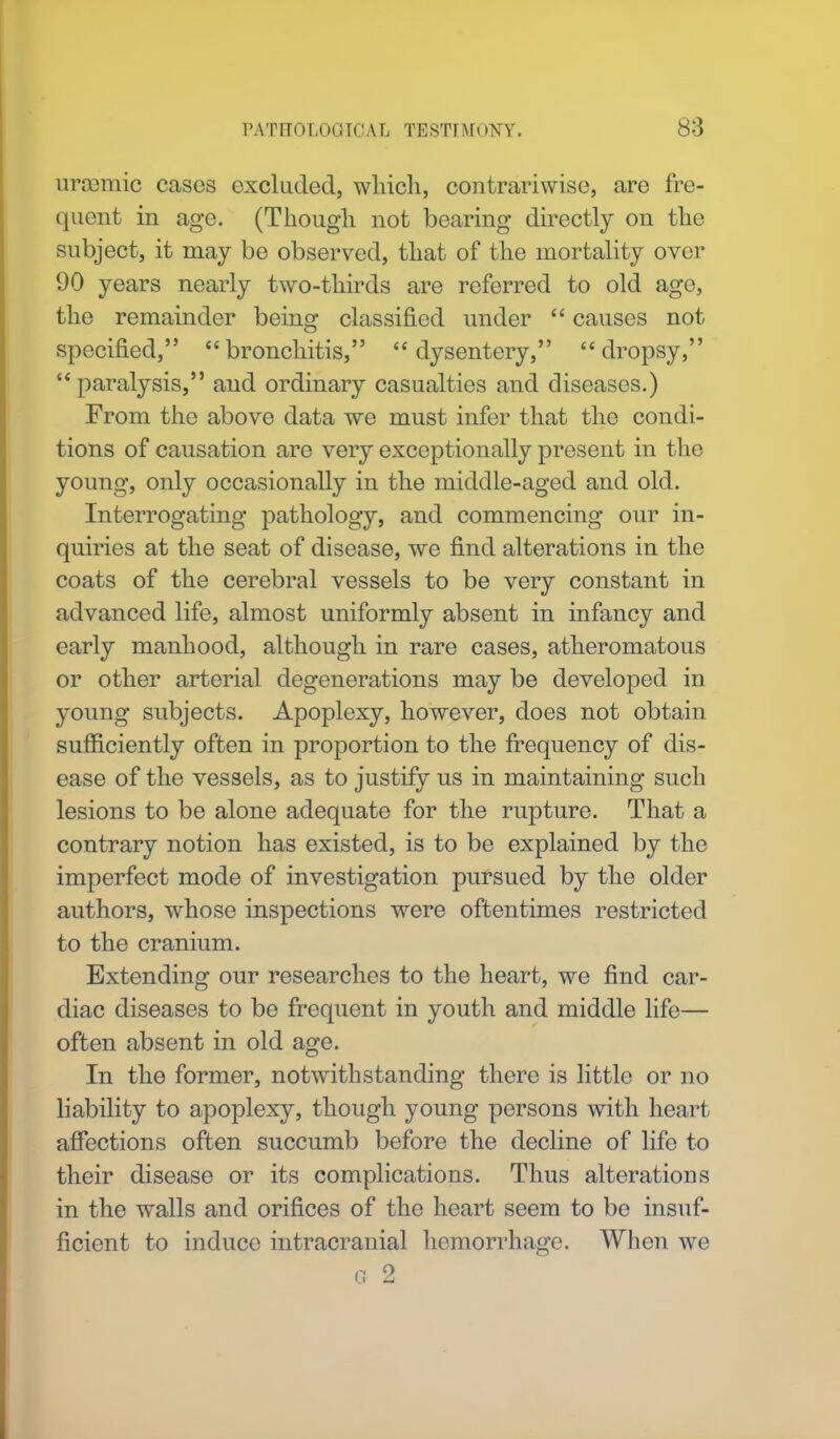 iirsBmic cases excluded, wliicli, contrariwise, are fre- quent in age. (Though not bearing directly on the subject, it may be observed, that of the mortality over 90 years nearly two-thirds are referred to old ago, the remainder being classified under  causes not specified, bronchitis, dysentery, dropsy,  paralysis, and ordinary casualties and diseases.) From the above data we must infer that the condi- tions of causation are very exceptionally present in the young, only occasionally in the middle-aged and old. Interrogating pathology, and commencing our in- quiries at the seat of disease, we find alterations in the coats of the cerebral vessels to be very constant in advanced life, almost uniformly absent in infancy and early manhood, although in rare cases, atheromatous or other arterial degenerations may be developed in young subjects. Apoplexy, however, does not obtain sufficiently often in proportion to the frequency of dis- ease of the vessels, as to justify us in maintaining such lesions to be alone adequate for the rupture. That a contrary notion has existed, is to be explained by the imperfect mode of investigation pursued by the older authors, whose inspections were oftentimes restricted to the cranium. Extending our researches to the heart, we find car- diac diseases to be frequent in youth and middle life— often absent in old age. In the former, notwithstanding there is little or no liability to apoplexy, though young persons with heart affections often succumb before the decline of life to their disease or its complications. Thus alterations in the walls and orifices of the heart seem to be insuf- ficient to induce intracranial hemorrhage. When we q 2