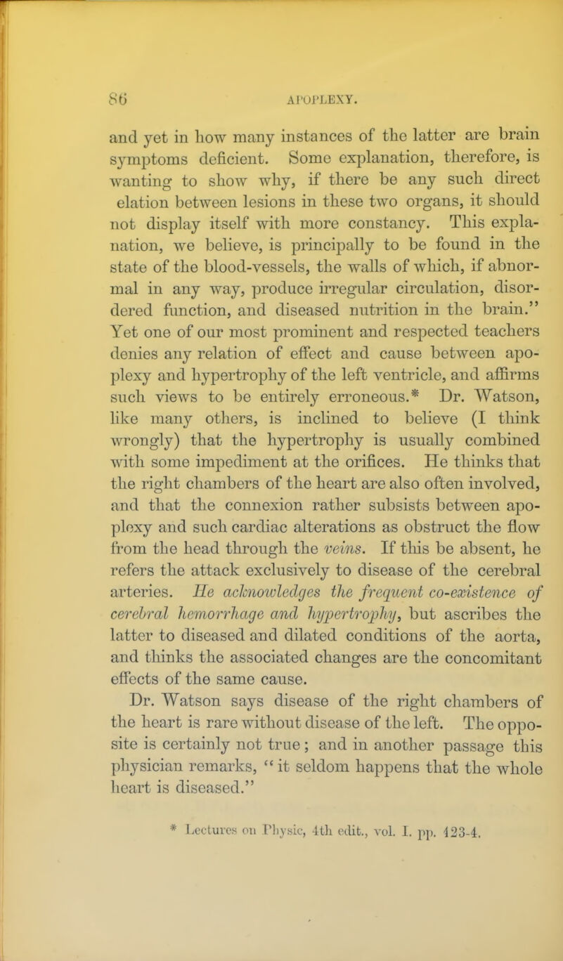 and yet in how many instances of the latter are brain symptoms deficient. Some explanation, therefore, is wanting to show why, if there be any such direct elation between lesions in these two organs, it should not display itself with more constancy. This expla- nation, we believe, is principally to be found in the state of the blood-vessels, the walls of which, if abnor- mal in any way, produce irregular circulation, disor- dered function, and diseased nutrition in the brain. Yet one of our most prominent and respected teachers denies any relation of effect and cause between apo- plexy and hypertrophy of the left ventricle, and affirms such views to be entirely erroneous.* Dr. Watson, like many others, is inclined to believe (I think wrongly) that the hypertrophy is usually combined with some impediment at the orifices. He thinks that the right chambers of the heart are also often involved, and that the connexion rather subsists between apo- plexy and such cardiac alterations as obstruct the flow from the head through the veins. If tins be absent, he refers the attack exclusively to disease of the cerebral arteries. He achiotvledges the frequent co-existence of cerebral hemorrhage and hypertrophy, but ascribes the latter to diseased and dilated conditions of the aorta, and thinks the associated changes are the concomitant effects of the same cause. Dr. Watson says disease of the right chambers of the heart is rare without disease of the left. The oppo- site is certainly not true; and in another passage this physician remarks, it seldom happens that the whole heart is diseased. * Lectures on Physic, 4tli edit, vol. 1. pp. 123-4.