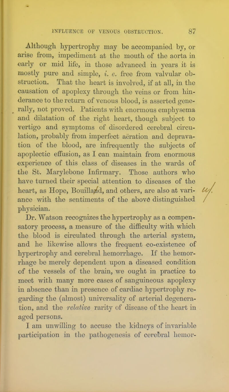 Although hypertrophy may be accompanied by, or arise from, impediment at the mouth of the aorta in early or mid life, in those advanced in years it is mostly pure and simple, i. e. free from valvular ob- struction. That the heart is involved, if at all, in the causation of apoplexy through the veins or from hin- derance to the return of venous blood, is asserted gene- rally, not proved. Patients with enormous emphysema and dilatation of the right heart, though subject to vertigo and symptoms of disordered cerebral circu- lation, probably from imperfect aeration and deprava- tion of the blood, are infrequently the subjects of apoplectic effusion, as I can maintain from enormous experience of this class of diseases in the wards of the St. Marylebone Infirmary. Those authors who have turned their special attention to diseases of the heart, as Hope, Bouilla/d, and others, are also at vari- U> ance with the sentiments of the above distinguished / physician. Dr. Watson recognizes the hypertrophy as a compen- satory process, a measure of the difficulty with which the blood is circulated through the arterial system, and he likewise allows the frequent co-existence of hypertrophy and cerebral hemorrhage. If the hemor- rhage be merely dependent upon a diseased condition of the vessels of the brain, we ought in practice to meet with many more cases of sanguineous apoplexy in absence than in presence of cardiac hypertrophy re- garding the (almost) universality of arterial degenera- tion, and the relative rarity of disease of the heart in aged persons. I am unwilling to accuse the kidneys of invariable participation in the pathogenesis of cerebral heinor-