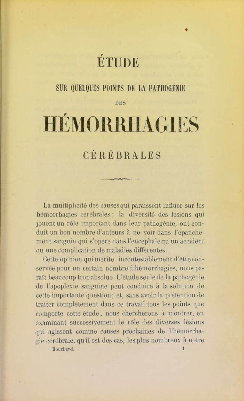 SUR QUELQUES POINTS DE LA PATHOGÉNIE DES CÉRÉBRALES La multiplicité des causes qui paraissent influer sur les hémorrhagies cérébrales ; la diversité des lésions qui jouent un rôle important dans leur pathogénie, ont con- duit un bon nombre d'auteurs à ne voir dans l'épanche- ment sanguin qui s'opère dans l'encéphale qu'un accident ou une complication de maladies différentes. Cette opinion qui mérite inconteslableunent d'être con- servée pour un certain nombre d'hémorrhagies, nous pa- raît beaucoup trop absolue. L'étude seule de la pathogénie de l'apoplexie sanguine peut conduire à la solution de cette importante question; et, sans avoir la prétention de traiter complètement dans ce travail tous les points que comporte cette étude, nous chercherons à montrer, en examinant successivement le rôle des diverses lésions qui agissent comme causes prochaines de L'hémorrha- gie cérébrale, qu'il est des cas, les plus nombreux à notre Bouchard. 1