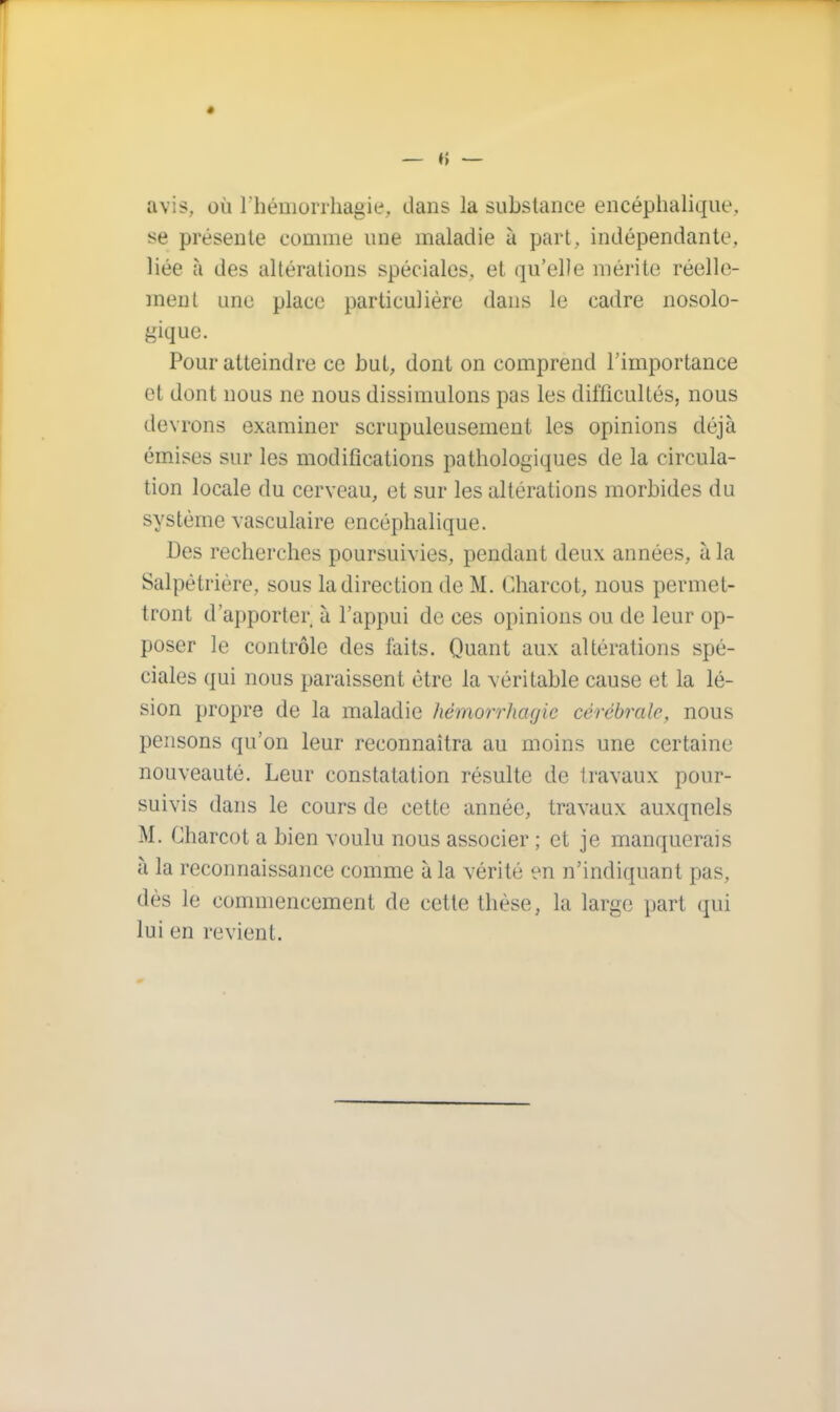 avis, où l'hémorrhagie, dans la substance encéphalique, se présente comme une maladie à part, indépendante, liée à des altérations spéciales, et qu'elle mérite réelle- ment une place particulière dans le cadre nosolo- gique. Pour atteindre ce but, dont on comprend l'importance et dont nous ne nous dissimulons pas les difficultés, nous devrons examiner scrupuleusement les opinions déjà émises sur les modifications pathologiques de la circula- tion locale du cerveau, et sur les altérations morbides du système vasculaire encéphalique. Des recherches poursuivies, pendant deux années, à la Salpètrière, sous la direction de M. Charcot, nous permet- tront d'apporter à l'appui de ces opinions ou de leur op- poser le contrôle des faits. Quant aux altérations spé- ciales qui nous paraissent être la véritable cause et la lé- sion propre de la maladie hémorrhagie cérébrale, nous pensons qu'on leur reconnaîtra au moins une certaine nouveauté. Leur constatation résulte de travaux pour- suivis dans le cours de cette année, travaux auxqnels M. Charcot a bien voulu nous associer ; et je manquerais à la reconnaissance comme à la vérité en n'indiquant pas, dès le commencement de cette thèse, la large part qui lui eu revient.