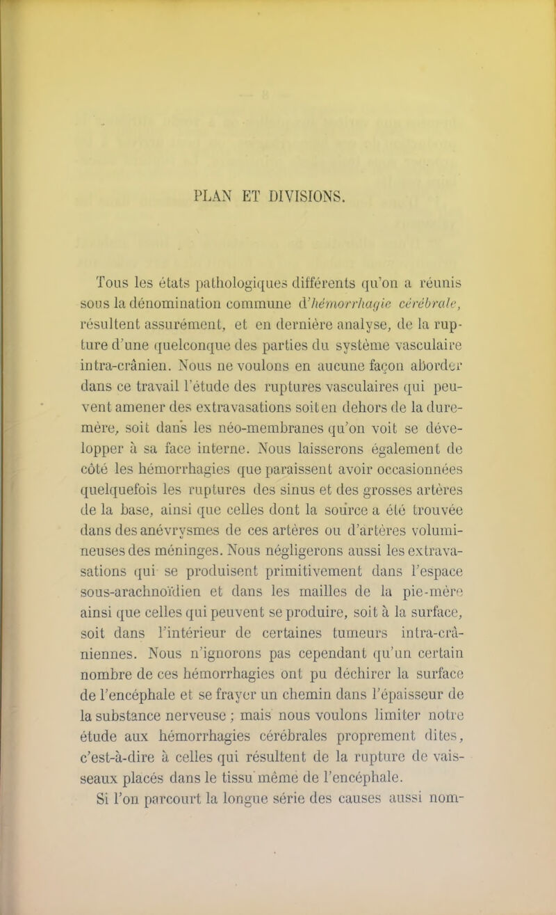 Tous les états pathologiques différents qu'on a réunis sous la dénomination commune à'hémwrhagie cérébrale, résultent assurément, et en dernière analyse, de la rup- ture d'une quelconque des parties du système vasculaire intra-crânien. Nous ne voulons en aucune façon aborder dans ce travail l'étude des ruptures vasculaires qui peu- vent amener des extravasations soit en dehors de la dure- mère, soit dans les néo-membranes qu'on voit se déve- lopper à sa face interne. Nous laisserons également de côté les hémorrhagies que paraissent avoir occasionnées quelquefois les ruptures des sinus et des grosses artères de la base, ainsi que celles dont la source a été trouvée dans des anévrysmes de ces artères ou d'artères volumi- neuses des méninges. Nous négligerons aussi les extrava- sations qui se produisent primitivement dans l'espace sous-arachnoïdien et dans les mailles de la pie-mère ainsi que celles qui peuvent se produire, soit à la surface, soit dans l'intérieur de certaines tumeurs intra-crà- niennes. Nous n'ignorons pas cependant qu'un certain nombre de ces hémorrhagies ont pu déchirer la surface de l'encéphale et se frayer un chemin dans l'épaisseur de la substance nerveuse ; mais nous voulons limiter notre étude aux hémorrhagies cérébrales proprement dites, c'est-à-dire à celles qui résultent de la rupture de vais- seaux placés dans le tissu même de l'encéphale. Si l'on parcourt la longue série des causes aussi nom-