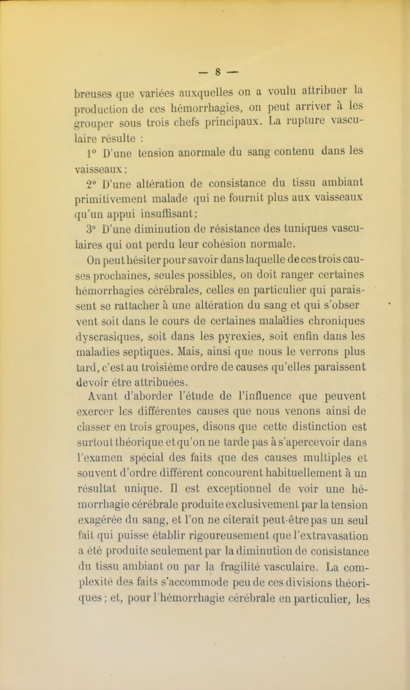 breuses que variées auxquelles on a voulu attribuer la production de ces hémorrhagies, on peut arriver à les grouper sous trois chefs principaux. La rupture vascu- lairc résulte : 1° D'une tension anormale du sang contenu dans les vaisseaux ; 2° D'une altération de consistance du tissu ambiant primitivement malade qui ne fournit plus aux vaisseaux qu'un appui insuffisant; 3° D'une diminution de résistance des tuniques vascu- laircs qui ont perdu leur cohésion normale. On peut hésiter pour savoir dans laquelle de ces trois cau- ses prochaines, seules possibles, on doit ranger certaines hémorrhagies cérébrales, celles en particulier qui parais- sent se rattacher à une altération du sang et qui s'obser vent soit dans le cours de certaines maladies chroniques dyscrasiques, soit dans les pyrexies, soit enfin dans les maladies septiques. Mais, ainsi que nous le verrons plus tard, c'est au troisième ordre de causes qu'elles paraissent devoir être attribuées. Avant d'aborder l'étude de l'influence que peuvent exercer les différentes causes que nous venons ainsi de classer en trois groupes, disons que cette distinction est surtout théorique et qu'on ne tarde pas à s'apercevoir dans l'examen spécial des faits que des causes multiples et souvent d'ordre différent concourent habituellement à un résultat unique. Il est exceptionnel de voir une hé- morrhagie cérébrale produite exclusivement par la tension exagérée du sang, et l'on ne citerait peut-être pas un seul fait qui puisse établir rigoureusement que l'extravasation a été produite seulement par la diminution de consistance du tissu ambiant ou par la fragilité vasculaire. La com- plexité des faits s'accommode peu de ces divisions théori- ques ; et, pour l'hémorrhagie cérébrale en particulier, les