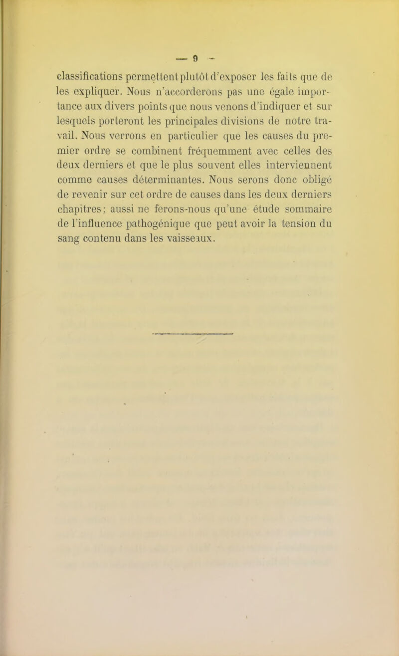 classifications permettent plutôt d'exposer les faits que de les expliquer. Nous n'accorderons pas une égale impor- tance aux divers points que nous venons d'indiquer et sur lesquels porteront les principales divisions de notre tra- vail. Nous verrons en particulier que les causes du pre- mier ordre se combinent fréquemment avec celles des deux derniers et que le plus souvent elles interviennent commo causes déterminantes. Nous serons donc obligé de revenir sur cet ordre de causes dans les deux derniers chapitres ; aussi ne ferons-nous qu'une étude sommaire de l'influence pathogénique que peut avoir la tension du sang contenu dans les vaisseaux.