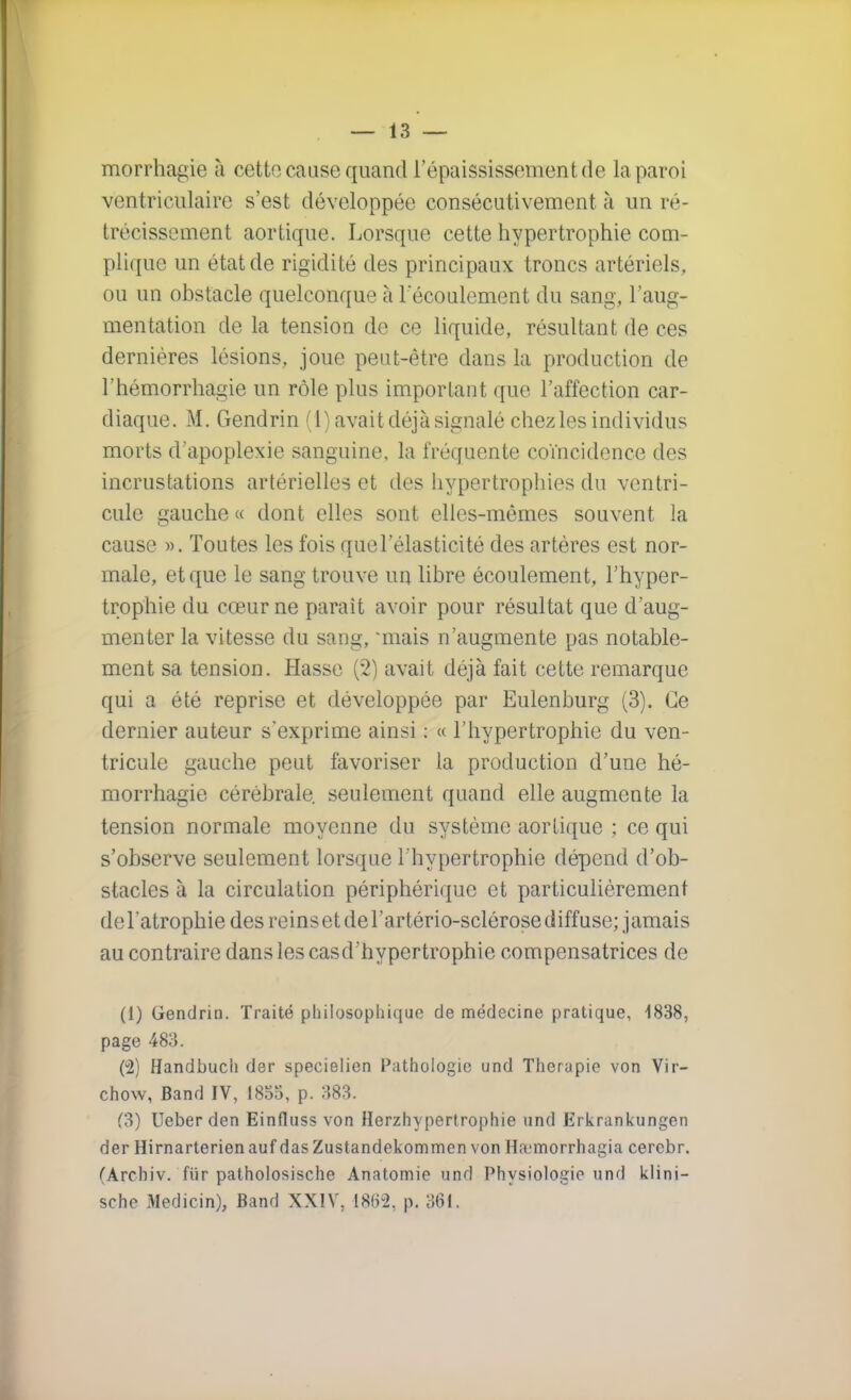 morrhagie à cette cause quand l'épaississementde la paroi ventriculaire s'est développée consécutivement à un ré- trécissement aortique. Lorsque cette hypertrophie com- plique un état de rigidité des principaux troncs artériels, ou un obstacle quelconque à 1 écoulement du sang, l'aug- mentation de la tension de ce liquide, résultant de ces dernières lésions, joue peut-être dans la production de l'hémorrhagie un rôle plus important que l'affection car- diaque. M. Gendrin (1) avait déjà signalé chez les individus morts d'apoplexie sanguine, la fréquente coïncidence des incrustations artérielles et des hypertrophies du ventri- cule gauche « dont elles sont elles-mêmes souvent la cause ». Toutes les fois quel'élasticité des artères est nor- male, et que le sang trouve un libre écoulement, l'hyper- trophie du cœur ne parait avoir pour résultat que d'aug- menter la vitesse du sang, mais n'augmente pas notable- ment sa tension. Hasse (2) avait déjà fait cette remarque qui a été reprise et développée par Eulenburg (3). Ce dernier auteur s'exprime ainsi : « l'hypertrophie du ven- tricule gauche peut favoriser la production d'une hé- morrhagie cérébrale, seulement quand elle augmente la tension normale moyenne du système aortique ; ce qui s'observe seulement lorsque l'hypertrophie dépend d'ob- stacles à la circulation périphérique et particulièrement del'atrophie des reins et de l'artério-sclérose diffuse; jamais au contraire dans les casd'hypertrophie compensatrices de (1) Gendrin. Traité philosophique de médecine pratique, 1838, page 483. (u2) Handbuch der specielien Pathologie und Thérapie von Vir- chow, Band IV, 1855, p. 383. (3) Ueber den Einfluss von Herzhypertrophie und Erkrankungen der Hirnarterienauf das Zustandekommen von Ha'morrhagia cerebr. CArchiv. fiir patholosische Anatomie und Physiologie und klini- sche Medicin), Band XXIV, I8f>2, p. 361.
