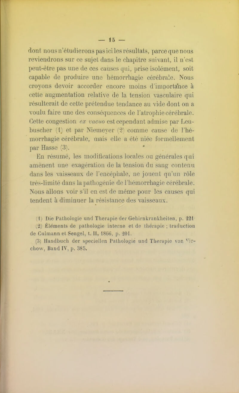 dont nous n'étudierons pas ici les résultats, parce que nous reviendrons sur ce sujet dans le chapitre suivant, il n'est peut-être pas une de ces causes qui, prise isolément, soit capable de produire une hémorrhagie cérébrale. Nous croyons devoir accorder encore moins d'importance à cette augmentation relative de la tension vasculaire qui résulterait de cette prétendue tendance au vide dont on a voulu faire une des conséquences de l'atrophie cérébrale. Cette congestion ex vacuo est cependant admise par Leu- buscher (i) et par Niemeyer (2) comme cause de l'hé- morrhagie cérébrale, niais elle a été niée formellement par Hasse (3). En résumé, les modifications locales ou générales qui amènent une exagération de la tension du sang contenu dans les vaisseaux de l'encéphale, ne jouent qu'un rôle très-limité dans la pathogénie de l'hémorrhagie cérébrale. Nous allons voir s'il en est de même pour les causes qui tendent à diminuer la résistance des vaisseaux. (1) Die Pathologie und Thérapie der Gehirnkrankheiten, p. 221 ;2) Éléments de pathologie interne et de thérapie ; traduction de Culmann et Sengel, t. H, 1866, p. 201. (3) Handbuch der speciellcn Pathologie und Thérapie von vir- chow, Band IV, p. 385.