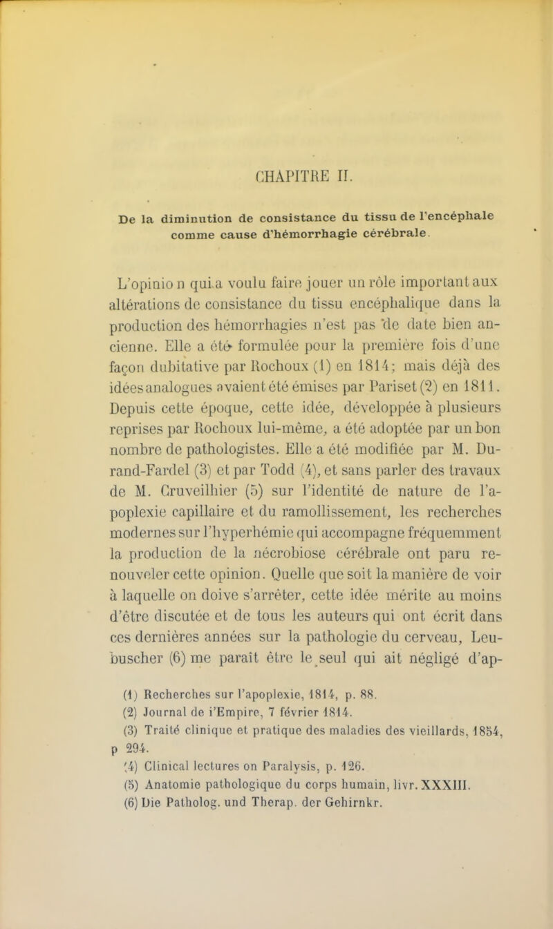 De la diminution de consistance du tissu de l'encéphale comme cause d'hémorrhagie cérébrale L'opinio n quia voulu faire jouer un rôle important aux altérations de consistance du tissu encéphalique dans la production des hémorrhagies n'est pas de date bien an- cienne. Elle a été- formulée pour la première fois d une façon dubitative par llochoux (1) en 1814; mais déjà des idées analogues avaient été émises par Pariset (2) en 1811. Depuis cette époque, cette idée, développée à plusieurs reprises par Rochoux lui-même, a été adoptée par un bon nombre de pathologistes. Elle a été modifiée par M. Du- rand-Fardel (3) et par Todd (4), et sans parler des travaux de M. Cruveilhier (5) sur l'identité de nature de l'a- poplexie capillaire et du ramollissement, les recherches modernes sur l'hyperhémie qui accompagne fréquemment la production de la nécrobiose cérébrale ont paru re- nouveler cette opinion. Quelle que soit la manière de voir à laquelle on doive s'arrêter, cette idée mérite au moins d'être discutée et de tous les auteurs qui ont écrit dans ces dernières années sur la pathologie du cerveau, Leu- buscher (6) me paraît être le seul qui ait négligé d'ap- (1) Recherches sur l'apoplexie, 181'*, p. 88. (2) Journal de i'Empire, 7 février 1814. (3) Traité clinique et pratique des maladies des vieillards. 1854. p 294. '4) Clinical lectures on Paralysis, p. 126. (5) Anatomie pathologique du corps humain, livr.XXXHI. (6) Die Patholog. und Therap. der Gehirnkr.