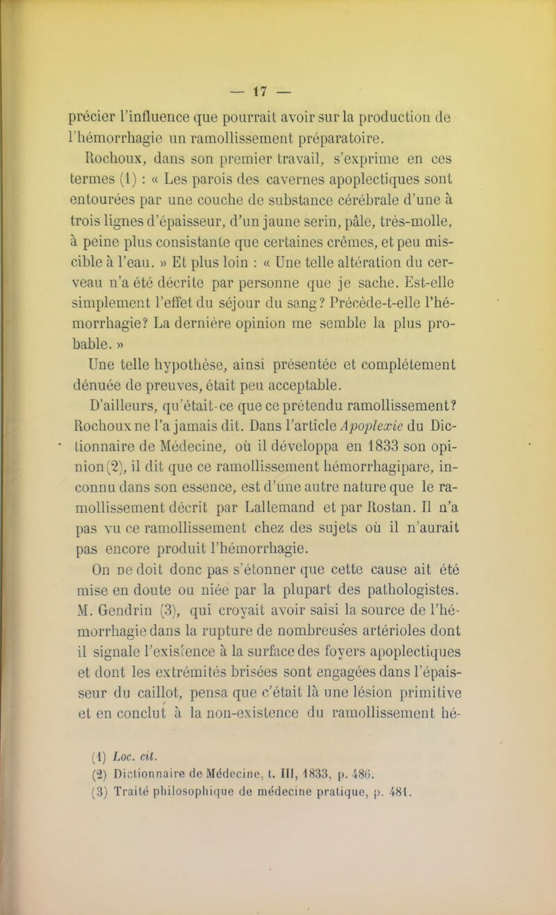 précier l'influence que pourrait avoir sur la production de l'hémorrhagie un ramollissement préparatoire. Rochoux, dans son premier travail, s'exprime en ces termes (1) : « Les parois des cavernes apoplectiques sont entourées par une couche de substance cérébrale d'une à trois lignes d'épaisseur, d'un jaune serin, pâle, très-molle, à peine plus consistante que certaines crèmes, et peu mis- cible à l'eau. » Et plus loin : « Une telle altération du cer- veau n'a été décrite par personne que je sache. Est-elle simplement l'effet du séjour du sang? Précède-t-elle l'hé- morrhagie? La dernière opinion me semble la plus pro- bable. » Une telle hypothèse, ainsi présentée et complètement dénuée de preuves, était peu acceptable. D'ailleurs, qu'était-ce que ce prétendu ramollissement? Rochoux ne l'a jamais dit. Dans l'article Apoplexie du Dic- • lionnaire de Médecine, où il développa en 1833 son opi- nion (2), il dit que ce ramollissement hémorrhagipare, in- connu dans son essence, est d'une autre nature que le ra- mollissement décrit par Lallemand etparRostan.il n'a pas vu ce ramollissement chez des sujets où il n'aurait pas encore produit l'hémorrhagie. On ne doit donc pas s'étonner que cette cause ait été mise en doute ou niée par la plupart des pathologistes. M. Gendrin (3), qui croyait avoir saisi la source de l'hé- morrhagie dans la rupture de nombreuses artérioles dont il signale l'existence à la surface des foyers apoplectiques et dont les extrémités brisées sont engagées dans l'épais- seur du caillot, pensa que c'était là une lésion primiLive et en conclut à la non-existence du ramollissement hé- (4) Loc. cit. (2) Dictionnaire de Médecine, t. III, 1833, p. 48(3. (3) Traité philosophique de médecine pratique, p. 481.