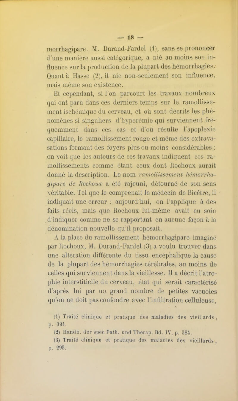 morrhagipare. M. Durand-Fardel (1), sans se prononcer d'une manière aussi catégorique, a nié au moins son in- fluence sur la production do la plupart des hémorrkagies. Quant à liasse ('2), il nie non-seulement son influence, mais même son existence. Et cependant, si l'on parcourt les travaux nombreux qui ont paru dans ces derniers temps sur le ramollisse- ment isehémique du cerveau, et où sont décrits les phé- nomènes si singuliers d'hyperémie qui surviennent fré- quemment dans ces cas et d'où résulte l'apoplexie capillaire, le ramollissement rouge et même des extrava- sations formant des foyers plus ou moins considérables ; on voit que les auteurs de ces travaux indiquent ces ra- mollissements comme étant ceux dont Rochoux aurait donné la description. Le nom ramollissement hémorrha- gipare de Rochoux a été rajeuni, détourné de son sens véritable. Tel que le comprenait le médecin de Bieêtre, il indiquait une erreur : aujourd'hui, on l'applique à des faits réels, mais que Rochoux lui-même avait eu soin d'indiquer comme ne se rapportant en aucune façon à la dénomination nouvelle qu'il proposait. A la place du ramollissement hémorrhagipare imaginé par Rochoux, M. Durand-Fardel (3) a voulu trouver dans une altération différente du tissu encéphalique la cause de la plupart des hémorrhagies cérébrales, au moins de celles qui surviennent dans la vieillesse. 11 a décrit l'atro- phie interstitielle du cerveau, état qui serait caractérisé d'après lui par un grand nombre de petites vacuoles qu'on ne doit pas confondre avec l'infiltration celluleuse, (1) Traité clinique et pratique des maladies des vieillards, [>. 394. (2) Handb. der spec Path. und Therap. Bd. IV, p. 384. (3) Traité clinique et pratique des maladies des vieillards , p. -295.