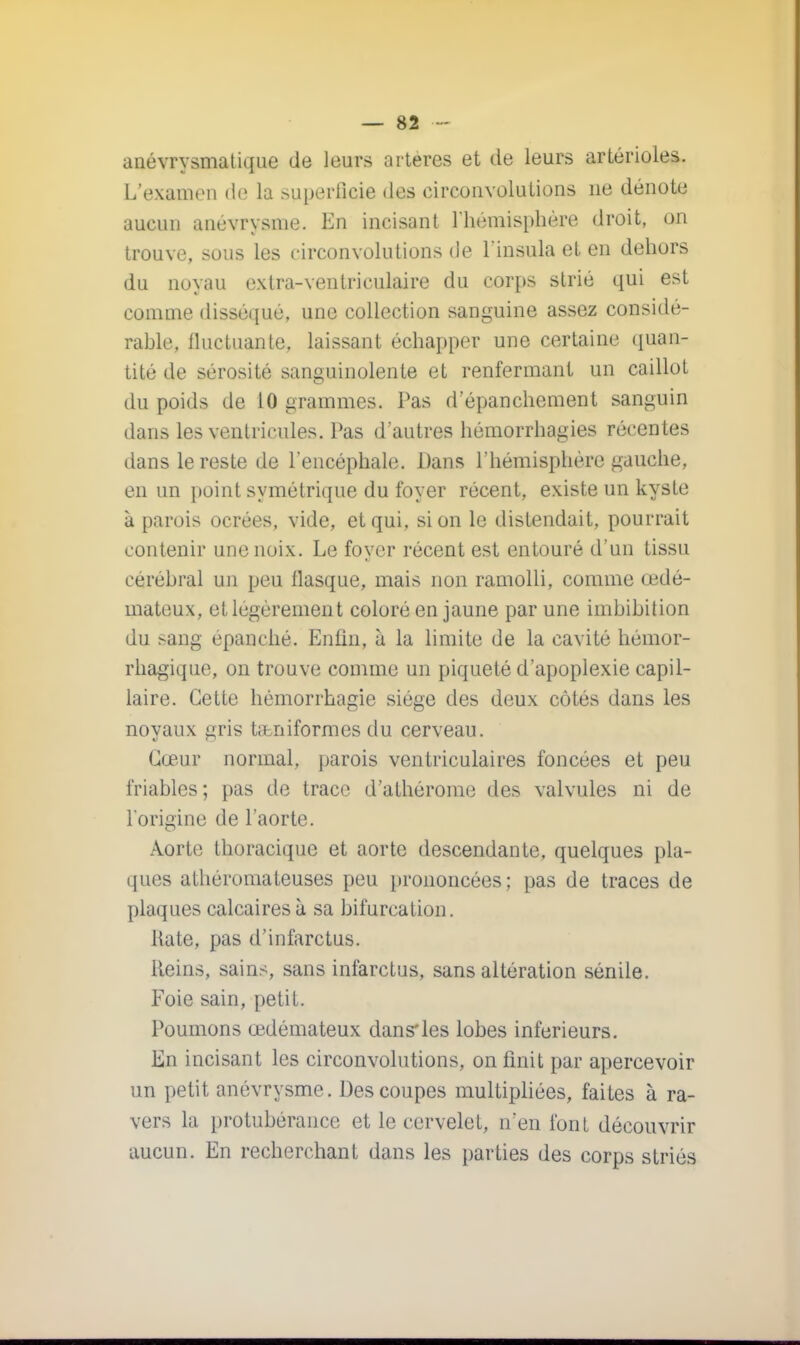 anévrysmatique de leurs artères et de leurs artérioles. L'examen de la superficie des circonvolutions ne dénote aucun anevrvsme. En incisant l'hémisphère droit, on trouve, sous les circonvolutions de Pinsula et en dehors du noyau exlra-ventriculaire du corps strié qui est comme disséqué, une collection sanguine assez considé- rable, fluctuante, laissant échapper une certaine quan- tité de sérosité sanguinolente et renfermant un caillot du poids de 10 grammes. Pas d'épanchement sanguin dans les ventricules. Pas d'autres hémorrhagies récentes dans le reste de l'encéphale. Dans l'hémisphère gauche, en un point symétrique du foyer récent, existe un kyste à parois ocrées, vide, et qui, si on le distendait, pourrait contenir une noix. Le foyer récent est entouré d'un tissu cérébral un peu flasque, mais non ramolli, comme œdé- mateux, et légèrement coloré en jaune par une imbibition du sang épanché. Enfin, à la limite de la cavité hémor- rhagique, on trouve comme un piqueté d'apoplexie capil- laire. Cette hémorrhagie siège des deux côtés dans les noyaux gris tabniformes du cerveau. Cœur normal, parois ventriculaires foncées et peu friables; pas de trace d'athérome des valvules ni de l'origine de l'aorte. Aorte thoracique et aorte descendante, quelques pla- ques athéromateuses peu prononcées; pas de traces de plaques calcaires à sa bifurcation. Rate, pas d'infarctus. Reins, sains, sans infarctus, sans altération sénile. Foie sain, petit. Poumons œdémateux dans*les lobes inférieurs. En incisant les circonvolutions, on finit par apercevoir un petit anévrysme. Des coupes multipliées, faites à ra- vers la protubérance et le cervelet, n'en font découvrir aucun. En recherchant dans les parties des corps striés