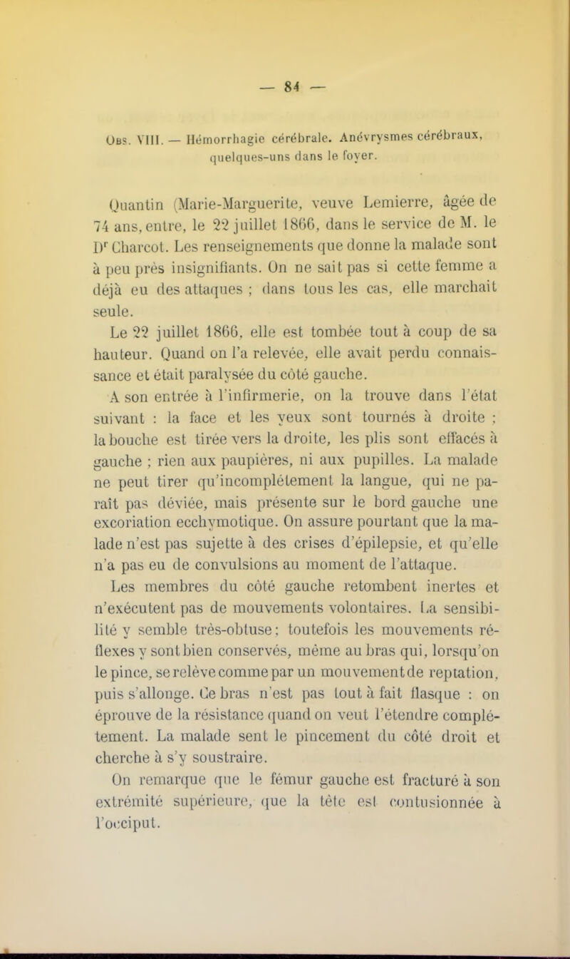 (Jb?. VIII.— Hémorrhagie cérébrale. Anévrysmes cérébraux, quelques-uns dans le foyer. Quantin (Marie-Marguerite, veuve Lemierre, âgée de 74 ans,entre, le 22 juillet 1866, dans le service de M. le Dr Charcot. Les renseignements que donne la malade sont à peu près insignifiants. Un ne sait pas si cette femme a déjà uu des attaques ; dans tous les cas, elle marchait seule. Le 22 juillet 1866, elle est tombée tout à coup de sa hauteur. Quand on l'a relevée, elle avait perdu connais- sance et était paralysée du côté gauche. A son entrée à l'infirmerie, on la trouve dans l'état suivant : la face et les yeux sont tournés à droite ; la bouche est tirée vers la droite, les plis sont elfacés à gauche ; rien aux paupières, ni aux pupilles. La malade ne peut tirer qu'incomplètement la langue, qui ne pa- raît pas déviée, mais présente sur le bord gauche une excoriation ecchymotique. On assure pourtant que la ma- lade n'est pas sujette à des crises d'épilepsie, et qu'elle n'a pas eu de convulsions au moment de l'attaque. Les membres du côté gauche retombent inertes et n'exécutent pas de mouvements volontaires. La sensibi- lité y semble très-obtuse: toutefois les mouvements ré- flexes y sont bien conservés, même au bras qui, lorsqu'on le pince, se relève comme par un mouvementde reptation, puis s'allonge. Ce bras n'est pas tout à fait flasque : on éprouve de la résistance quand on veut l'étendre complè- tement. La malade sent le pincement du côté droit et cherche à s'y soustraire. On remarque que le fémur gauche est fracturé à son extrémité supérieure, que la tète esl contusionnée à l'occiput.