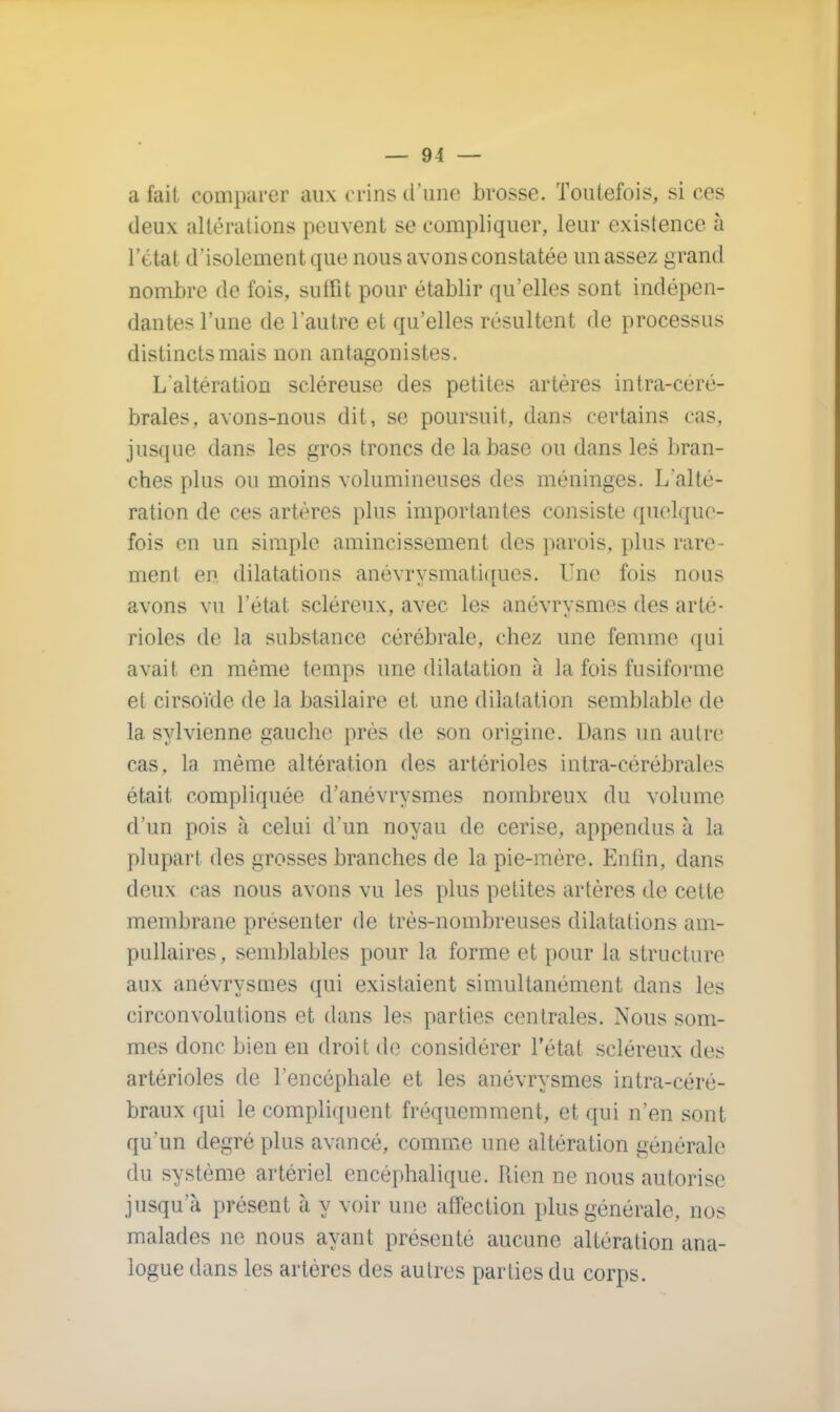 a fait comparer aux crins d'une brosse. Toutefois, si ces deux altérations peuvent se compliquer, leur existence à l'état d'isolement que nous avons constatée un assez grand nombre de fois, suffit pour établir qu'elles sont indépen- dantes l'une de l'autre et qu'elles résultent de processus distincts mais non antagonistes. L'altération scléreuse des petites artères intra-céré- brales, avons-nous dit, se poursuit, dans certains cas, jusque dans les gros troncs de la base ou dans les bran- ches plus ou moins volumineuses des méninges. L'alté- ration de ces artères plus importantes consiste quelque- fois en un simple amincissement des parois, plus rare ment en dilatations anévrysmatiques. Une fois nous avons vu l'état scléreux, avec les anévrysmes des arté- rioles de la substance cérébrale, chez une femme qui avait en même temps une dilatation à la fois fusiforme et cirsoïde de la basilaire et une dilatation semblable de la sylvienne gauche près de son origine. Dans un autre cas, la même altération des artérioles intra-cérébraies était compliquée d'anévrysmes nombreux du volume d'un pois à celui d'un noyau de cerise, appendus à la plupart des grosses branches de la pie-mère. Enfin, dans deux cas nous avons vu les plus petites artères de cette membrane présenter de très-nombreuses dilatations am- pullaires, semblables pour la forme et pour la structure aux anévrysmes qui existaient simultanément dans les circonvolutions et dans les parties centrales. Nous som- mes donc bien en droit de considérer l'état scléreux des artérioles de l'encéphale et les anévrysmes intra-céré- braux qui le compliquent fréquemment, et qui n'en sont qu'un degré plus avancé, comme une altération générale du système artériel encéphalique. Rien ne nous autorise jusqu'à présent à y voir une affection plus générale, nos malades ne nous ayant présenté aucune altération ana- logue dans les artères des autres parties du corps.
