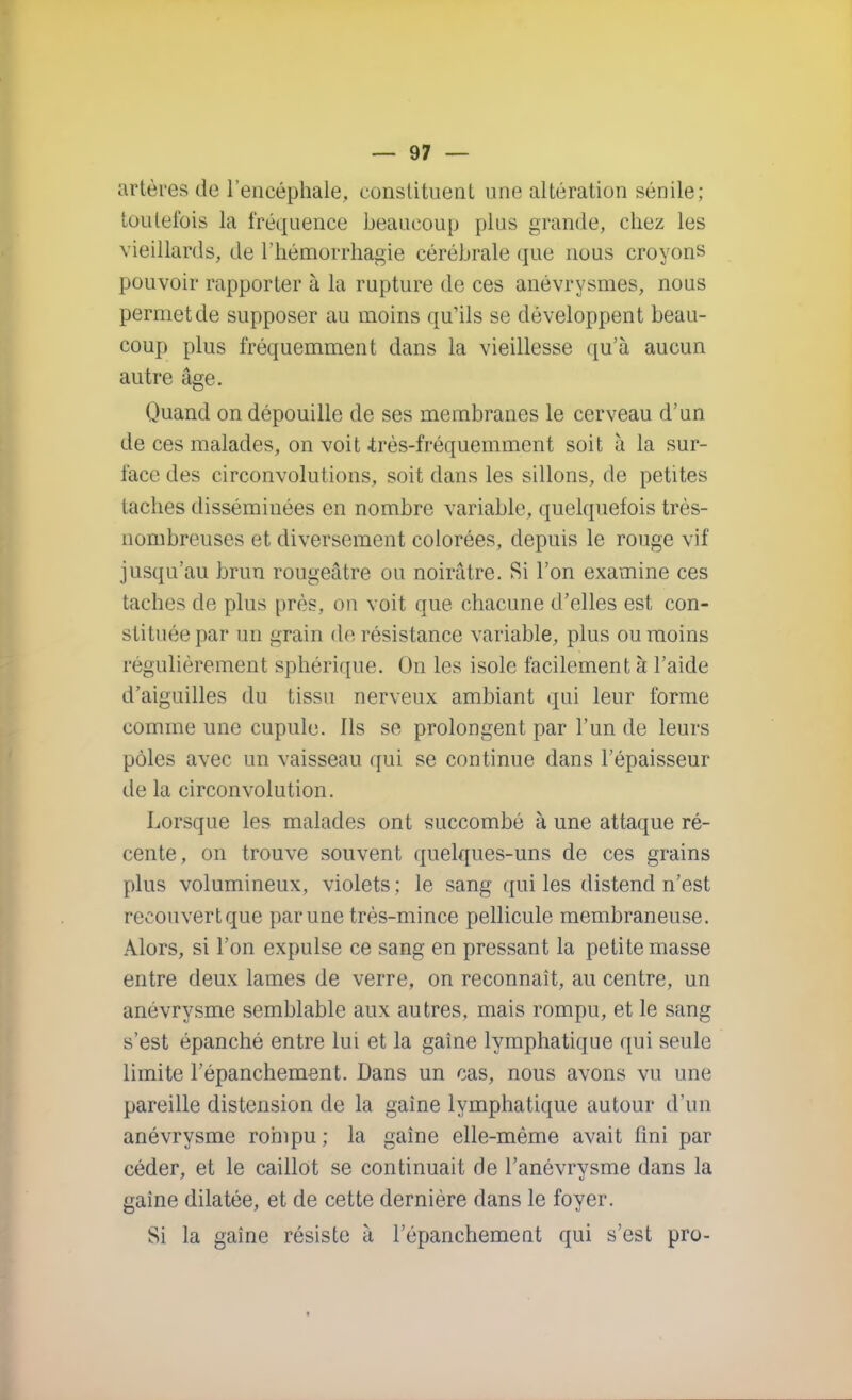 artères de l'encéphale, constituent une altération sénile; toutefois la fréquence beaucoup plus grande, chez les vieillards, de l'hémorrhagie cérébrale que nous croyons pouvoir rapporter à la rupture de ces anévrysmes, nous permet de supposer au moins qu'ils se développent beau- coup plus fréquemment dans la vieillesse qu'à aucun autre âge. Quand on dépouille de ses membranes le cerveau d'un de ces malades, on voit .très-fréquemment soit à la sur- face des circonvolutions, soit dans les sillons, de petites taches disséminées en nombre variable, quelquefois très- nombreuses et diversement colorées, depuis le rouge vif jusqu'au brun rougeâtre ou noirâtre. Si l'on examine ces taches de plus près, on voit que chacune d'elles est con- stituée par un grain de résistance variable, plus ou moins régulièrement sphérique. On les isole facilement à l'aide d'aiguilles du tissu nerveux ambiant qui leur forme comme une cupule. Ils se prolongent par l'un de leurs pôles avec un vaisseau qui se continue dans l'épaisseur de la circonvolution. Lorsque les malades ont succombé à une attaque ré- cente, on trouve souvent quelques-uns de ces grains plus volumineux, violets ; le sang qui les distend n'est recouvert que par une très-mince pellicule membraneuse. Alors, si l'on expulse ce sang en pressant la petite masse entre deux lames de verre, on reconnaît, au centre, un anévrysme semblable aux autres, mais rompu, et le sang s'est épanché entre lui et la gaine lymphatique qui seule limite l'épanchement. Dans un cas, nous avons vu une pareille distension de la gaine lymphatique autour d'un anévrysme rohipu ; la gaine elle-même avait fini par céder, et le caillot se continuait de l'anévrysme dans la gaine dilatée, et de cette dernière dans le foyer. Si la gaine résiste à l'épanchement qui s'est pro-