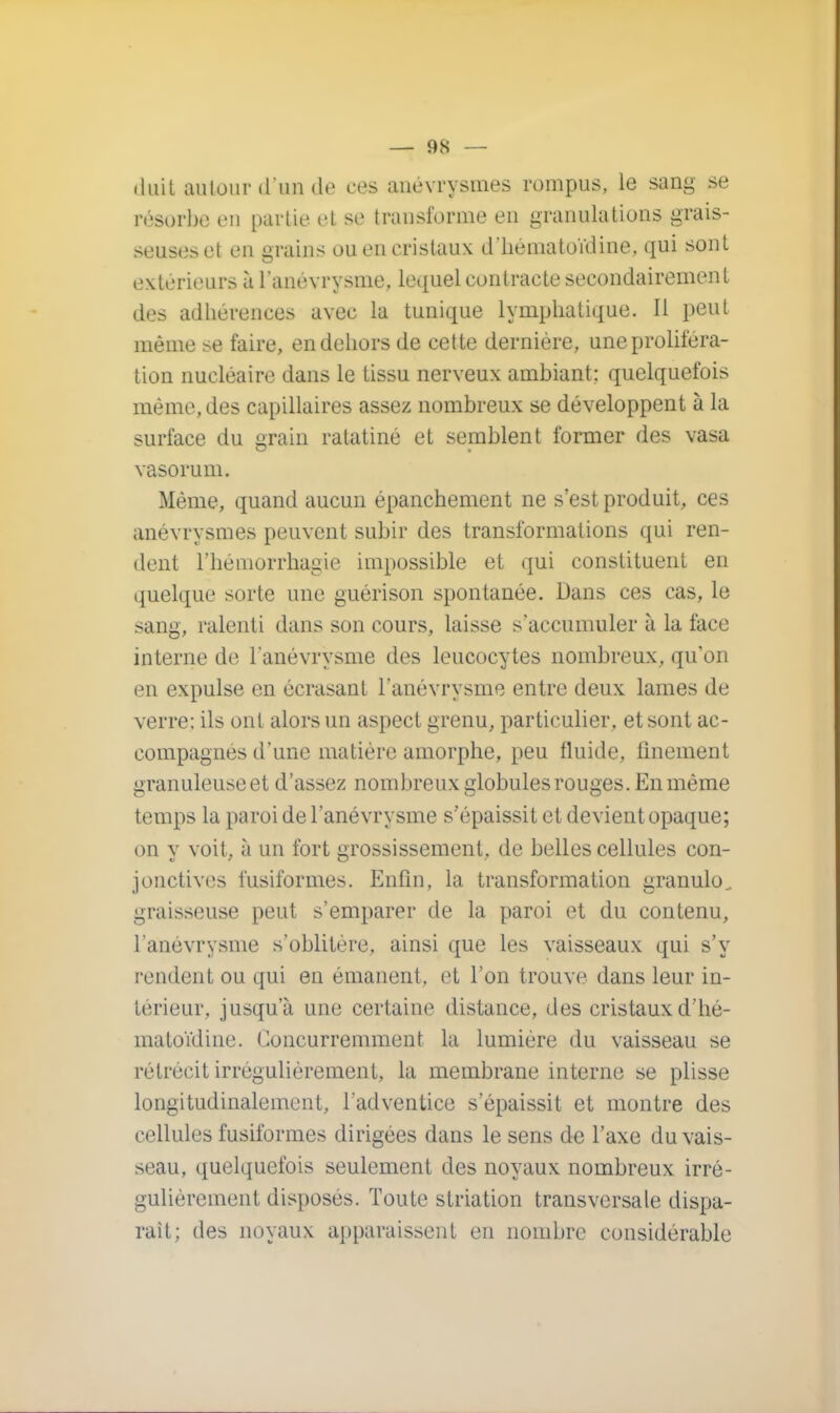 duit autour «l'un de ces anévrysmes rompus, le sang se résorbe en partie et se transforme en granulations grais- seuses et en grains ou en cristaux d'hématoïdine, qui sont extérieurs à l'anévrysme, lequel contracte secondairement des adhérences avec la tunique lymphatique. Il peut même se faire, en dehors de cette dernière, une proliféra- tion nucléaire dans le tissu nerveux ambiant; quelquefois même, des capillaires assez nombreux se développent à la surface du grain ratatiné et semblent former des vasa vasorum. Même, quand aucun épanchement ne s'est produit, ces anévrysmes peuvent subir des transformations qui ren- dent rhémorrhagie impossible et qui constituent en quelque sorte une guérison spontanée. Dans ces cas, le sang, ralenti dans son cours, laisse s'accumuler à la face interne de l'anévrysme des leucocytes nombreux, qu'on en expulse en écrasant l'anévrysme entre deux lames de verre; ils ont alors un aspect grenu, particulier, et sont ac- compagnés d'une matière amorphe, peu fluide, finement granuleuse et d'assez nombreux globules rouges. En même temps la paroi de l'anévrysme s'épaissit et devient opaque; on y voit, à un fort grossissement, de belles cellules con- jonctives fusiformes. Enfin, la transformation granule., graisseuse peut s'emparer de la paroi et du contenu, l'anévrysme s'oblitère, ainsi que les vaisseaux qui s'y rendent ou qui en émanent, et l'on trouve dans leur in- térieur, jusqu'à une certaine distance, des cristaux d'hé- matoïdine. Concurremment la lumière du vaisseau se rétrécit irrégulièrement, la membrane interne se plisse longitudinalement, l'adventice s'épaissit et montre des cellules fusiformes dirigées dans le sens de l'axe du vais- seau, quelquefois seulement des noyaux nombreux irré- gulièrement disposés. Toute striation transversale dispa- rait; des noyaux apparaissent en nombre considérable