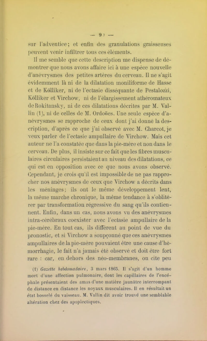— 9 ) — sur l'adventice; et entin des granulations graisseuses peuvent venir infiltrer tous ces éléments. 11 me semble que cette description me dispense de dé- montrer que nous avons affaire ici à une espèce nouvelle d'anévrysmes des petites artères du cerveau. Il ne s'agit évidemment là ni de la dilatation moniliforme de Hasse et de Kôlliker, ni de l'ectasie disséquante de Pestaloz'zi, Kôlliker et Virchow, ni de l'élargissement athéromateux deRokitansky, ni de ces dilatations décrites par M. Val- lin (i), ni de celles de M. Ordones. Une seule espèce d'a- névrysmes se rapproche de ceux dont j'ai donné la des- cription, d'après ce que j'ai observé avec M. Charcot, je veux parler de l'ectasie ampullaire de Virchow. Mais cet auteur ne l'a constatée que dans la pie-mère et non dans le cerveau. De plus, il insiste sur ce fait que les fibres muscu- laires circulaires persistaient au niveau des dilatations, ce qui est en opposition avec ce que nous avons observé. Cependant, je crois qu'il est impossible de ne pas rappro- cher nos anévrysmes de ceux que Virchow a décrits dans les méninges; ils ont le même développement lent, la même marche chronique, la même tendance à s'oblité- rer par transformation régressive du sang qu'ils contien- nent. Enfin, dans un cas, nous avons vu des anévrysmes intra-cérébraux coexister avec l'ectasie ampullaire de la pie-mère. En tout cas, ils diffèrent au point de vue du pronostic, et si Virchow a soupçonné que ces anévrysmes ampullaires de la pie-mère pouvaient être une cause d'hé- morrhagie, le fait n'a jamais été observé et doit être fort rare : car, en dehors des néo-membranes, on cite peu (1) Gazette hebdomadaire, 3 mars 1865. Il s'agit d'un homme mort d'une affection pulmonaire, dont les capillaires de l'encé- phale présentaient des amas d'une matière jaunâtre interrompant de distance en distance les noyaux musculaires. 11 en résultait un état bosselé du vaisseau. M. Vallin dit avoir trouvé une semblable altération chez des apoplectiques.