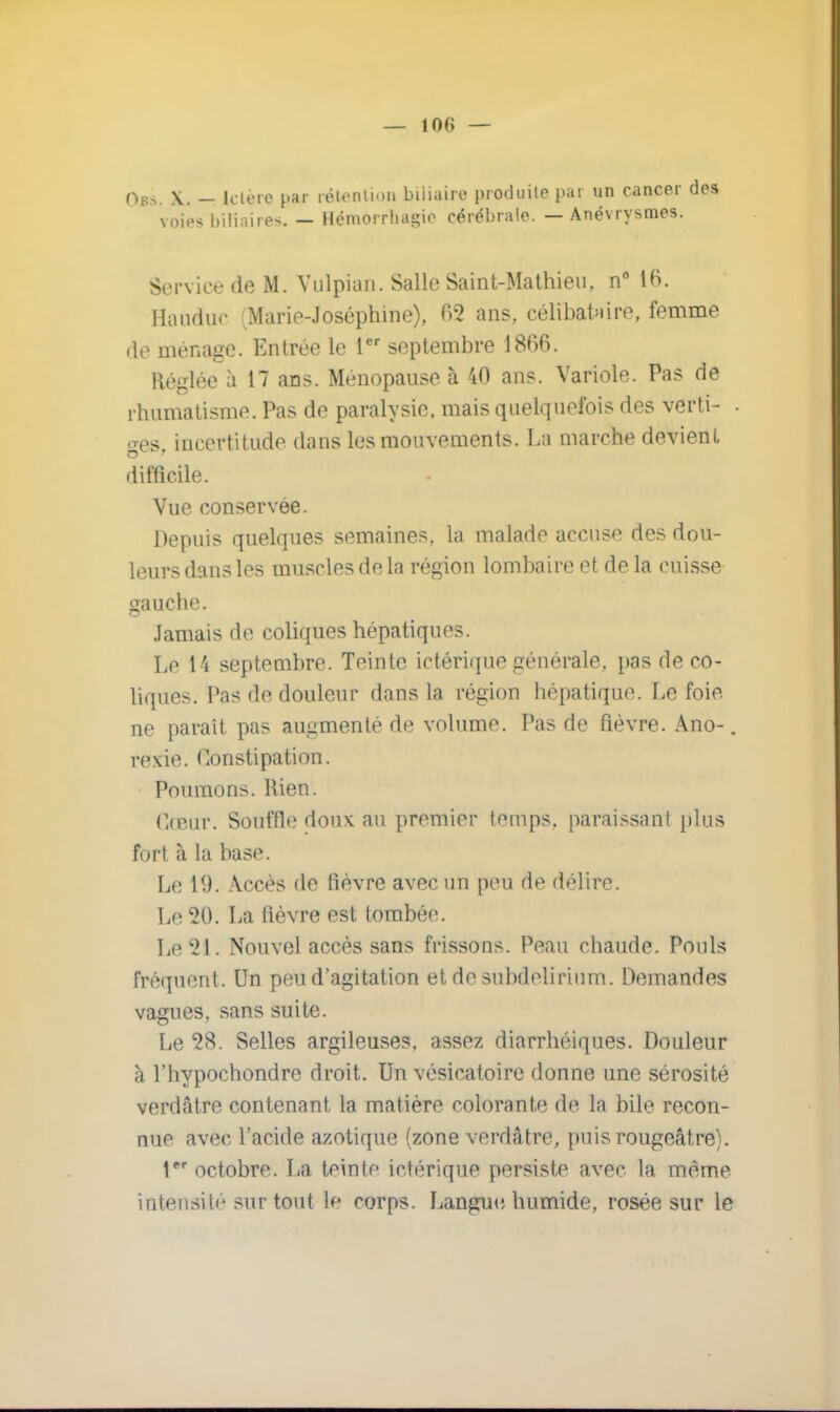 — 10f> — Ob*. X. - Ictère par rétention biliaire produite par un cancer des voies biliaires. — Hémorrhasic cérébrale. — Anévrysmes. Service de M. Vulpian. Salle Saint-Mathieu, D* 16. Haudu<- Marie-Joséphine), 02 ans, célibataire, femme de ménage. Entrée le 1er septembre 1866. Réglée à 17 ans. Ménopause à 40 ans. Variole. Pas de rhumatisme. Pas de paralysie, mais quelquefois des verti- . ges, incertitude dans les mouvements. La marche devient difficile. Vue conservée. Depuis quelques semaines, la malade accuse des dou- leurs dans les muscles de la région lombaire et de la cuisse gauche. Jamais de coliques hépatiques. Le 14 septembre. Teinte ictérique générale, pas de co- liques. Pas de douleur dans la région hépatique. Le foie ne paraît pas augmenté de volume. Pas de fièvre. Ano-. ve\ie. Constipation. Poumons. Rien. Cœur. Souffle doux au premier temps, paraissant plus fort à la base. Le 19. Accès de fièvre avec un peu de délire. Ln 20. La fièvre est tombée. Le 21. Nouvel accès sans frissons. Peau chaude. Pouls fréquent. Un peu d'agitation et de subdelirium. Demandes vagues, sans suite. Le 28. Selles argileuses, assez diarrhéiques. Douleur à l'hypochondre droit. Un vésicatoire donne une sérosité verdâtre contenant la matière colorante de la bile recon- nue avec l'acide azotique (zone verdâtre, puisrougeâtre). Pr octobre. La teinte ictérique persiste avec la même intensité sur tout le corps. Langue humide, rosée sur le