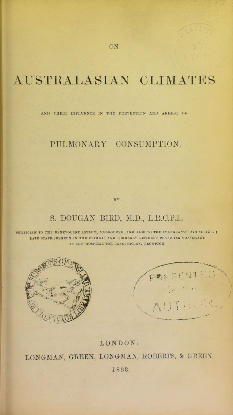 ON AUSTRALASIAN CLIMATES AND THEItt INFLUENCE IN THE PREVENTION AND ARREST OF PULMONARY CONSUMPTION. BY S. DOUGAN BIRD, M.D., L.R.C.P.L. PnVSICIAN TO THE BEMEVOLENT ASTLUM, MELBOURNE, \ ND AT.SO TO THE IMMIGRANTS' AID SOCIETY LATE STAFF-SURGEON IN THE CRIMEA; AND FORMERLY RESIDENT PHYKICIAN'S-ASSIsTANT AT THE HOSPITAL FOR COM SUMPTION, BliOMPTON. LONDON: LONGMAN, GREEN, LONGMAN, ROBERTS, & GREEN. 18G3.