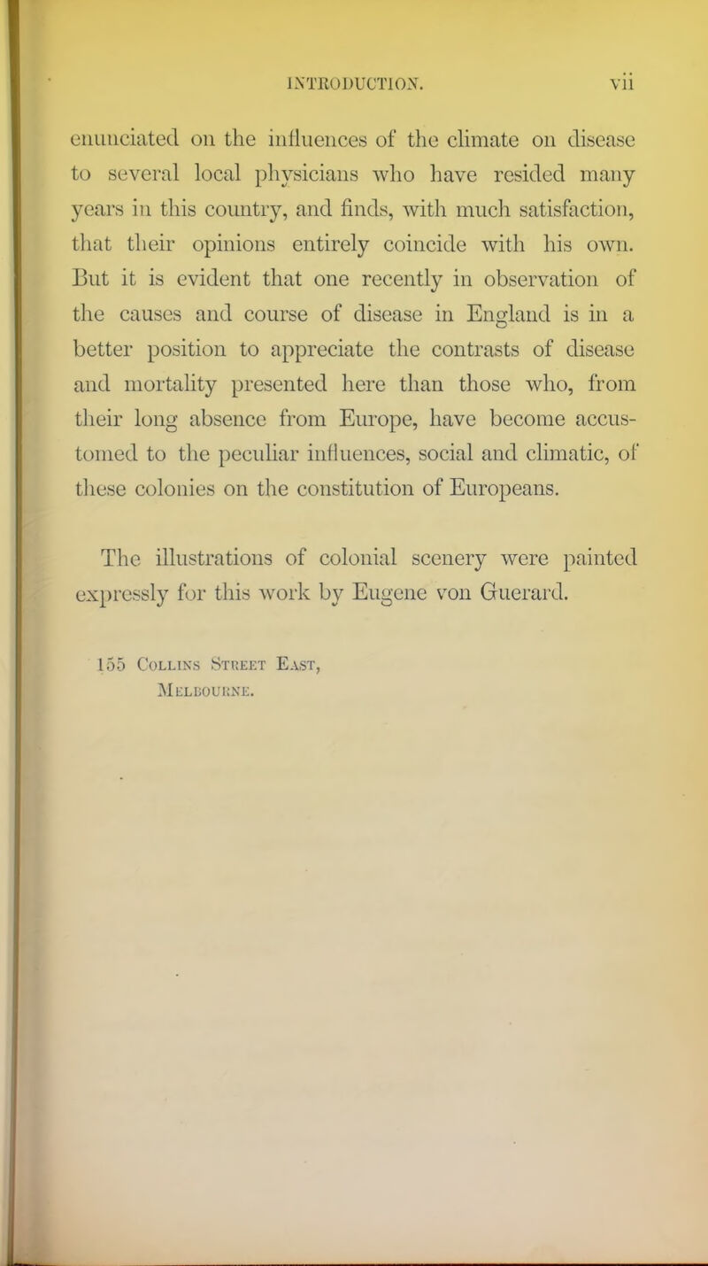 enunciated on the influences of the climate on disease to several local physicians who have resided many years in this country, and finds, with much satisfaction, that their opinions entirely coincide with his own. But it is evident that one recently in observation of the causes and course of disease in England is in a better position to appreciate the contrasts of disease and mortality presented here than those who, from their long absence from Europe, have become accus- tomed to the peculiar influences, social and climatic, of these colonies on the constitution of Europeans. The illustrations of colonial scenery were painted expressly for this work by Eugene von Guerard. 155 Collins Street East, Melbouene.