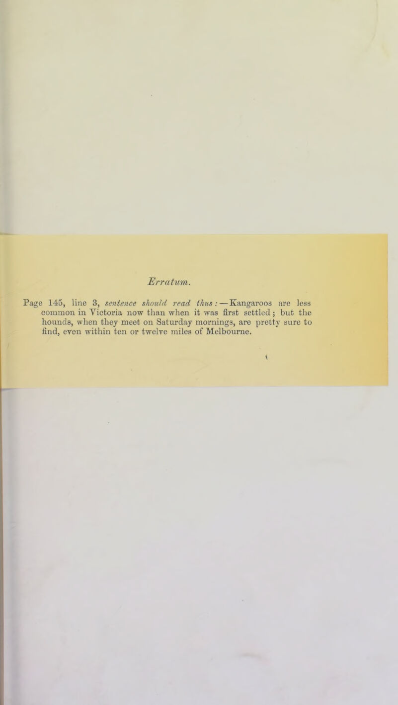 Erratum. Page 145, line 3, sentence should read thus: — Kangaroos arc less common in Victoria now than when it was first settled; but the hounds, when they meet on Saturday mornings, are pretty sure to find, even within ten or twelve miles of Melbourne.