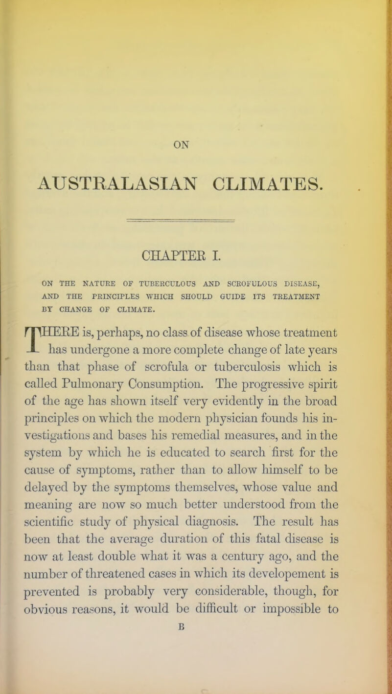 ON AUSTRALASIAN CLIMATES. CHAPTEK I. ON THE NATURE OF TUBERCULOUS AND SCROFULOUS DISEASE, AND THE PRINCIPLES WHICH SHOULD GUIDE ITS TREATMENT BY CHANGE OF CLIMATE. THEEE is, perhaps, no class of disease whose treatment has undergone a more complete change of late years than that phase of scrofula or tuberculosis which is called Pulmonary Consumption. The progressive spirit of the age has shown itself very evidently in the broad principles on which the modern physician founds his in- vestigations and bases his remedial measures, and in the system by which he is educated to search first for the cause of symptoms, rather than to allow himself to be delayed by the symptoms themselves, whose value and meaning are now so much better understood from the scientific study of physical diagnosis. The result has been that the average duration of this fatal disease is now at least double what it was a century ago, and the number of threatened cases in which its developement is prevented is probably very considerable, though, for obvious reasons, it would be difficult or impossible to B