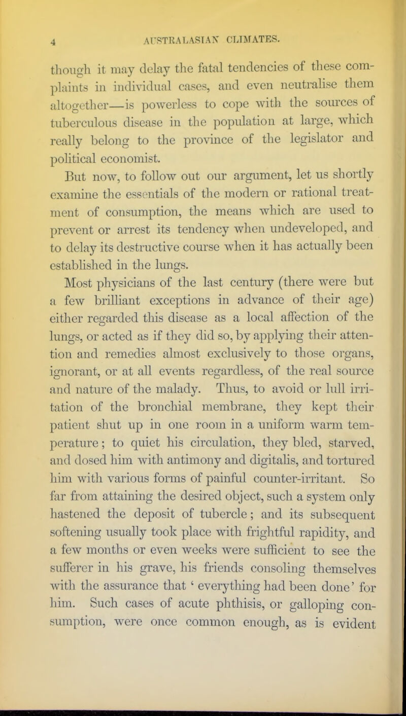 though it may delay the fatal tendencies of these com- plaints in individual cases, and even neutralise them altogether—is powerless to cope with the sources of tuberculous disease in the population at large, which really belong to the province of the legislator and political economist. But now, to follow out our argument, let us shortly examine the essentials of the modern or rational treat- ment of consumption, the means which are used to prevent or arrest its tendency when undeveloped, and to delay its destructive course when it has actually been established in the lungs. Most physicians of the last century (there were but a few brilliant exceptions in advance of their age) either regarded this disease as a local affection of the lungs, or acted as if they did so, by applying their atten- tion and remedies almost exclusively to those organs, ignorant, or at all events regardless, of the real source and nature of the malady. Thus, to avoid or lull irri- tation of the bronchial membrane, they kept their patient shut up in one room in a uniform warm tem- perature ; to quiet his circulation, they bled, starved, and dosed him with antimony and digitalis, and tortured him with various forms of painful counter-irritant. So far from attaining the desired object, such a system only hastened the deposit of tubercle; and its subsequent softening usually took place with frightful rapidity, and a few months or even weeks were sufficient to see the sufferer in his grave, his friends consoling themselves with the assurance that' everything had been d one' for him. Such cases of acute phthisis, or galloping con- sumption, were once common enough, as is evident