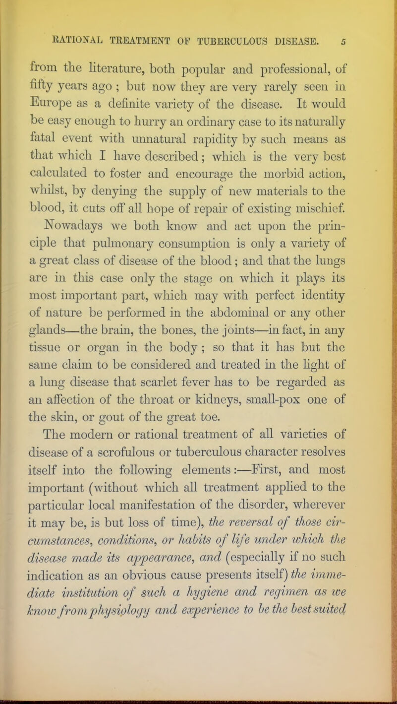 from the literature, both popular and professional, of fifty years ago ; but now they are very rarely seen in Europe as a definite variety of the disease. It would be easy enough to hurry an ordinary case to its naturally fatal event with unnatural rapidity by such means as that which I have described; which is the very best calculated to foster and encourage the morbid action, whilst, by denying the supply of new materials to the blood, it cuts off all hope of repair of existing mischief. Nowadays we both know and act upon the prin- ciple that pulmonary consumption is only a variety of a great class of disease of the blood; and that the lungs are in this case only the stage on which it plays its most important part, which may with perfect identity of nature be performed in the abdominal or any other glands—the brain, the bones, the joints—in fact, in any tissue or organ in the body ; so that it has but the same claim to be considered and treated in the light of a lung disease that scarlet fever has to be regarded as an affection of the throat or kidneys, small-pox one of the skin, or gout of the great toe. The modern or rational treatment of all varieties of disease of a scrofulous or tuberculous character resolves itself into the following elements:—First, and most important (without which all treatment applied to the particular local manifestation of the disorder, wherever it may be, is but loss of time), the reversal of those cir- cumstances, conditions, or habits of life under tohich the disease made its appearance, and (especially if no such indication as an obvious cause presents itself) the imme- diate institution of such a liygiene and regimen as we know from physiology and experience to be the best suited