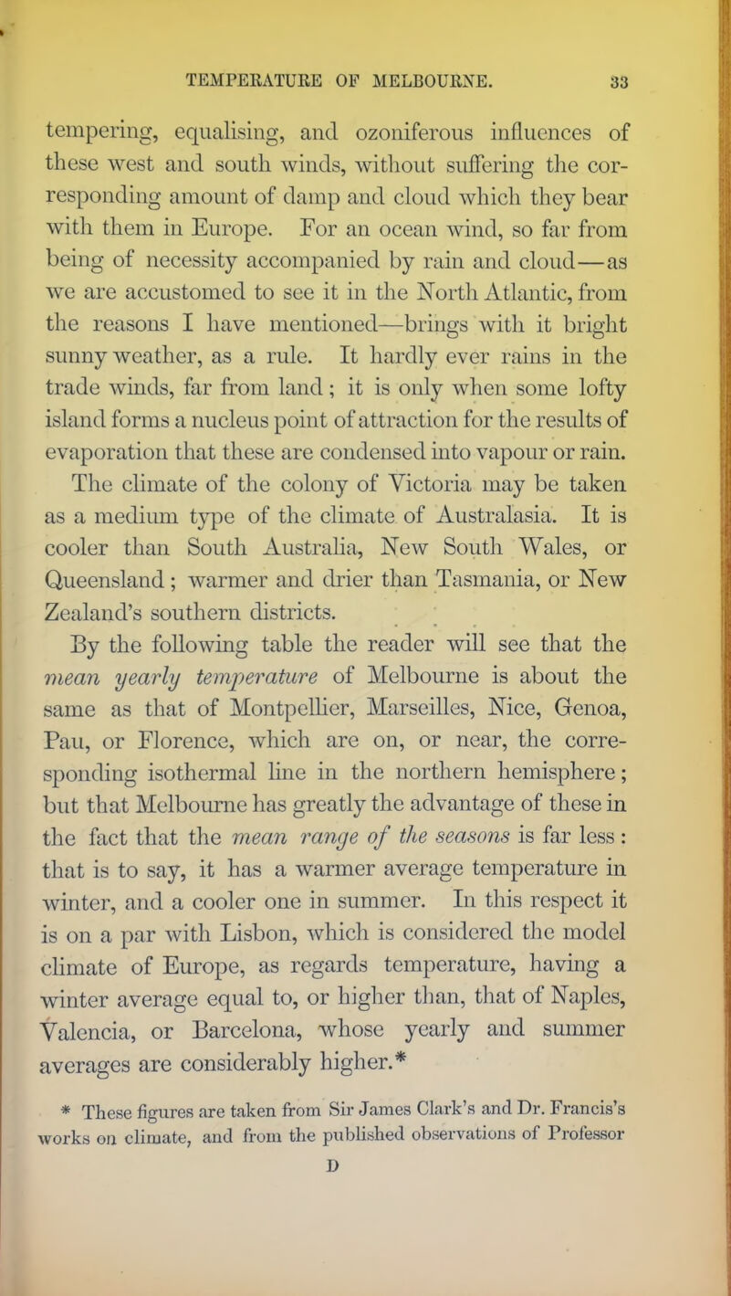 tempering, equalising, and ozoniferous influences of these west and south winds, without suffering the cor- responding amount of damp and cloud which they bear with them in Europe. For an ocean wind, so far from being of necessity accompanied by rain and cloud—as we are accustomed to see it in the North Atlantic, from the reasons I have mentioned—brings with it bright sunny weather, as a rule. It hardly ever rains in the trade winds, far from land; it is only when some lofty island forms a nucleus point of attraction for the results of evaporation that these are condensed into vapour or rain. The climate of the colony of Victoria may be taken as a medium type of the climate of Australasia. It is cooler than South Australia, New South Wales, or Queensland; warmer and drier than Tasmania, or New Zealand's southern districts. By the following table the reader will see that the mean yearly temperature of Melbourne is about the same as that of Montpellier, Marseilles, Nice, Genoa, Pau, or Florence, which are on, or near, the corre- sponding isothermal line in the northern hemisphere; but that Melbourne has greatly the advantage of these in the fact that the mean range of the seasons is far less : that is to say, it has a warmer average temperature in winter, and a cooler one in summer. In this respect it is on a par with Lisbon, which is considered the model climate of Europe, as regards temperature, having a winter average equal to, or higher than, that of Naples, Valencia, or Barcelona, whose yearly and summer averages are considerably higher.* * These figures are taken from Sir James Clark's and Dr. Francis's works on climate, and from the published observations of Professor D