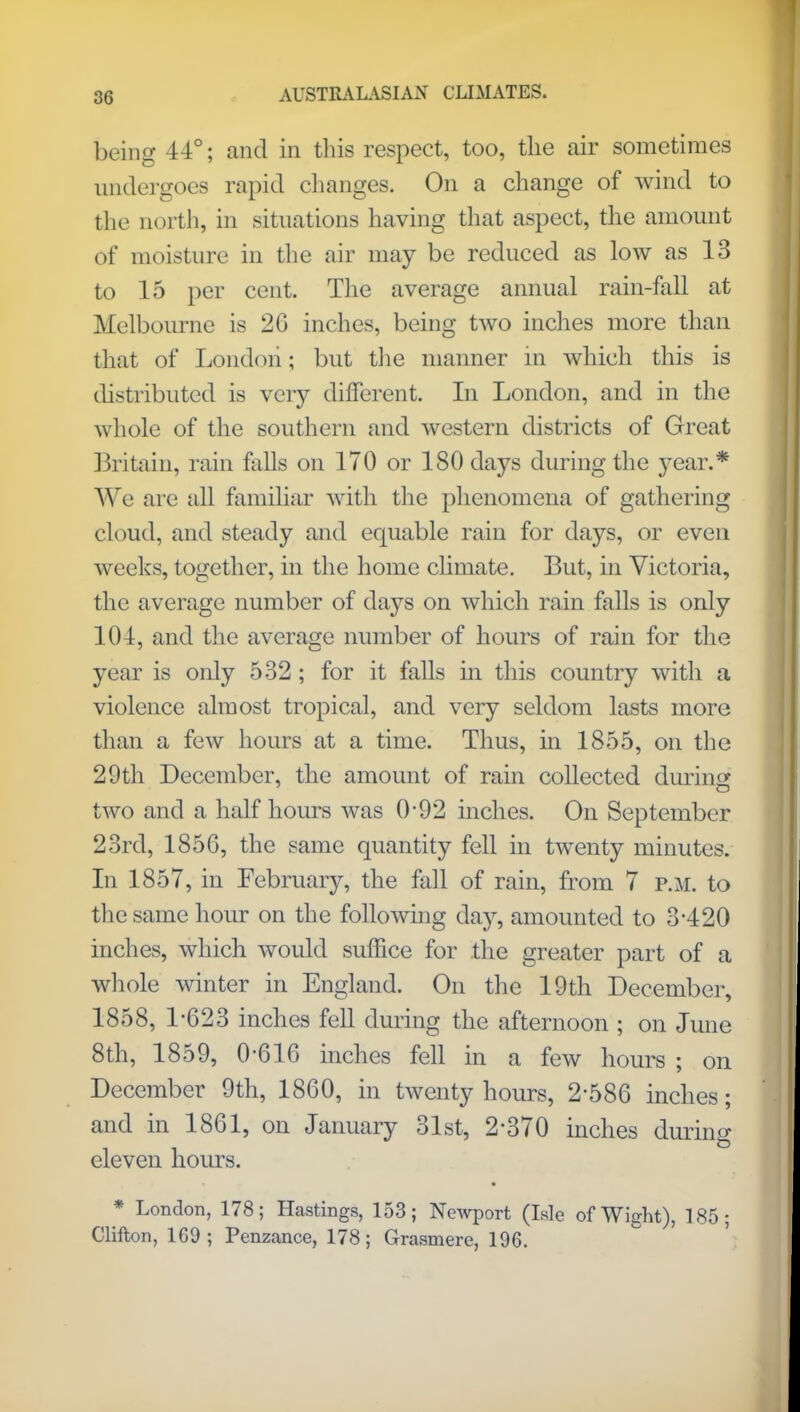 being 44°; and in this respect, too, the air sometimes undergoes rapid changes. On a change of wind to the north, in situations having that aspect, the amount of moisture in the air may be reduced as low as 13 to 15 per cent. The average annual rain-fall at Melbourne is 26 inches, being two inches more than that of London; but the manner m which this is distributed is very different. In London, and in the whole of the southern and western districts of Great Britain, rain Mis on 170 or 180 days during the year.* We are all familiar with the phenomena of gathering cloud, and steady and equable rain for days, or even weeks, together, in the home climate. But, in Victoria, the average number of days on which rain falls is only 101, and the average number of hours of rain for the year is only 532 ; for it falls in this country with a violence almost tropical, and very seldom lasts more than a few hours at a time. Thus, in 1855, on the 29th December, the amount of rain collected during two and a half hours was 0-92 inches. On September 23rd, 1856, the same quantity fell in twenty minutes. In 1857, in February, the fall of rain, from 7 p.m. to the same hour on the following day, amounted to 3*420 inches, which would suffice for the greater part of a whole winter in England. On the 19th December, 1858, 1-623 inches fell during the afternoon ; on June 8th, 1859, 0-616 inches fell in a few hours ; on December 9th, 1860, in twenty hours, 2-586 inches; and in 1861, on January 31st, 2-370 inches during eleven hours. * London, 178; Hastings, 153; Newport (Isle of Wight), 185; Clifton, 169; Penzance, 178; Grasmere, 196.