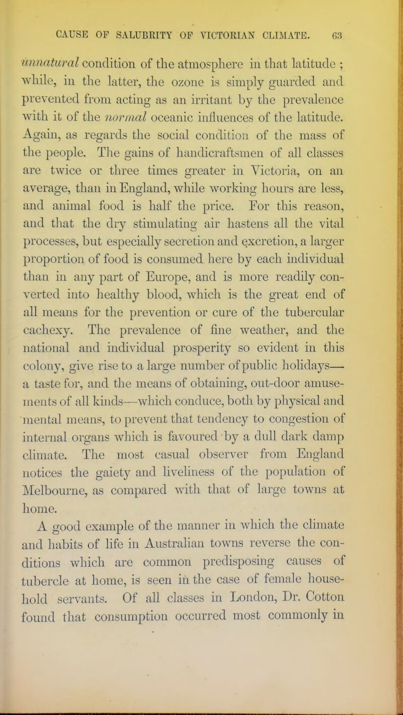 unnatural condition of the atmosphere in that latitude ; while, in the latter, the ozone is simply guarded and prevented from acting as an irritant by the prevalence with it of the normal oceanic influences of the latitude. Again, as regards the social condition of the mass of the people. The gains of handicraftsmen of all classes are twice or three times greater in Victoria, on an average, than in England, while working hours are less, and animal food is half the price. For this reason, and that the dry stimulating air hastens all the vital processes, but especially secretion and excretion, a larger proportion of food is consumed here by each individual than in any part of Europe, and is more readily con- verted into healthy blood, which is the great end of all means for the prevention or cure of the tubercular cachexy. The prevalence of fine weather, and the national and individual prosperity so evident in this colony, give rise to a large number of public holidays— a taste for, and the means of obtaining, out-door amuse- ments of all kinds—which conduce, both by physical and mental means, to prevent that tendency to congestion of internal organs which is favoured by a dull dark damp climate. The most casual observer from England notices the gaiety and liveliness of the population of Melbourne, as compared with that of large towns at home. A good example of the manner in which the climate and habits of life in Australian towns reverse the con- ditions which are common predisposing causes of tubercle at home, is seen in the case of female house- hold servants. Of all classes in London, Dr. Cotton found that consumption occurred most commonly in