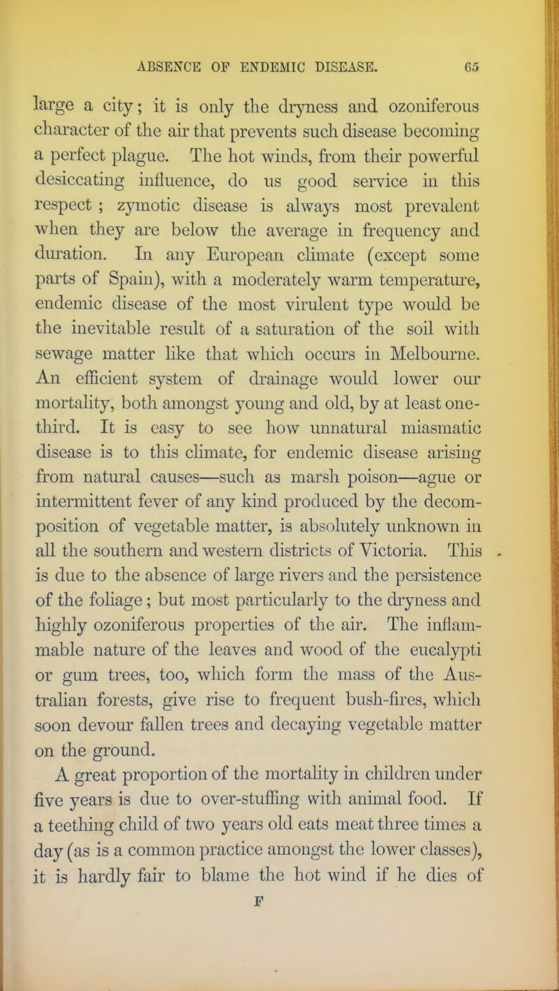 large a city; it is only the dryness and ozoniferous character of the air that prevents such disease becoming a perfect plague. The hot winds, from their powerful desiccating influence, do us good service in this respect ; zymotic disease is always most prevalent when they are below the average in frequency and duration. In any European climate (except some parts of Spain), with a moderately warm temperature, endemic disease of the most virulent type would be the inevitable result of a saturation of the soil with sewage matter like that which occurs in Melbourne. An efficient system of drainage would lower our mortality, both amongst young and old, by at least one- third. It is easy to see how unnatural miasmatic disease is to this climate, for endemic disease arising from natural causes—such as marsh poison—ague or intermittent fever of any kind produced by the decom- position of vegetable matter, is absolutely unknown in all the southern and western districts of Victoria. This is due to the absence of large rivers and the persistence of the foliage; but most particularly to the dryness and highly ozoniferous properties of the air. The inflam- mable nature of the leaves and wood of the eucalypti or gum trees, too, which form the mass of the Aus- tralian forests, give rise to frequent bush-fires, which soon devour fallen trees and decaying vegetable matter on the ground. A great proportion of the mortality in children under five years is due to over-stuffing with animal food. If a teething child of two years old eats meat three times a day (as is a common practice amongst the lower classes), it is hardly fair to blame the hot wind if he dies of F