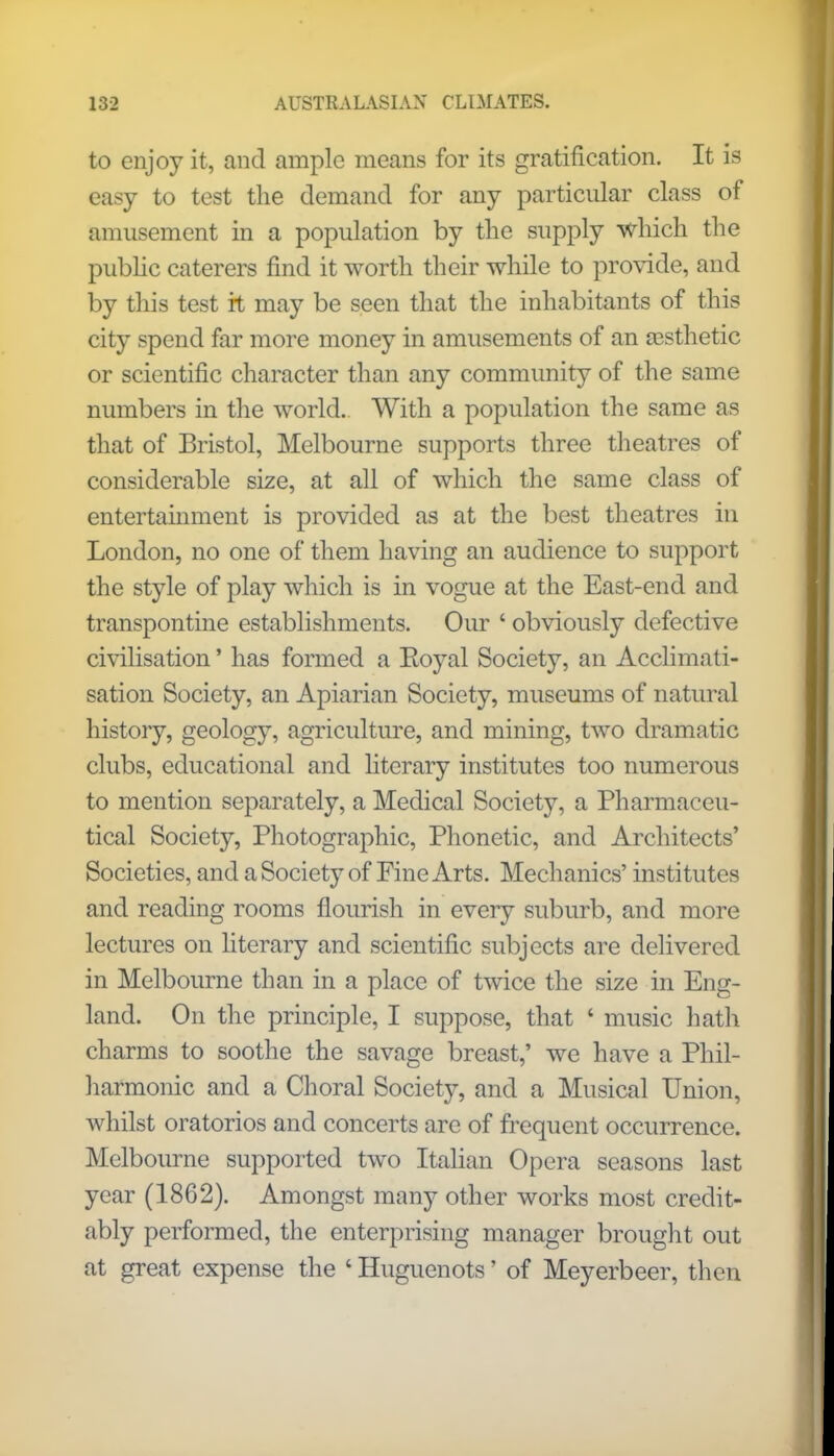 to enjoy it, and ample means for its gratification. It is easy to test the demand for any particular class of amusement in a population by the supply which the public caterers find it worth their while to provide, and by this test it may be seen that the inhabitants of this city spend far more money in amusements of an aesthetic or scientific character than any community of the same numbers in the world. With a population the same as that of Bristol, Melbourne supports three theatres of considerable size, at all of which the same class of entertainment is provided as at the best theatres in London, no one of them having an audience to support the style of play which is in vogue at the East-end and transpontine establishments. Our ' obviously defective civilisation' has formed a Eoyal Society, an Acclimati- sation Society, an Apiarian Society, museums of natural history, geology, agriculture, and mining, two dramatic clubs, educational and literary institutes too numerous to mention separately, a Medical Society, a Pharmaceu- tical Society, Photographic, Phonetic, and Architects' Societies, and a Society of Fine Arts. Mechanics' institutes and reading rooms flourish in every suburb, and more lectures on literary and scientific subjects are delivered in Melbourne than in a place of twice the size in Eng- land. On the principle, I suppose, that ' music hath charms to soothe the savage breast,' we have a Phil- harmonic and a Choral Society, and a Musical Union, whilst oratorios and concerts are of frequent occurrence. Melbourne supported two Italian Opera seasons last year (1862). Amongst many other works most credit- ably performed, the enterprising manager brought out at great expense the ' Huguenots' of Meyerbeer, then