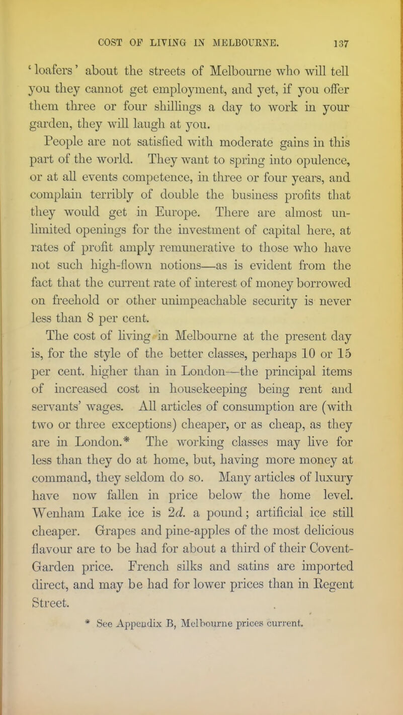 ' loafers' about the streets of Melbourne who will tell you they cannot get employment, and yet, if you offer them three or four shillings a day to work in your garden, they will laugh at you. People are not satisfied with moderate gains in this part of the world. They want to spring into opulence, or at all events competence, in three or four years, and complain terribly of double the business profits that they would get in Europe. There are almost un- limited openings for the investment of capital here, at rates of profit amply remunerative to those who have not such high-flown notions—as is evident from the fact that the current rate of interest of money borrowed on freehold or other unimpeachable security is never less than 8 per cent. The cost of living in Melbourne at the present day is, for the style of the better classes, perhaps 10 or 15 per cent, higher than in London—the principal items of increased cost in housekeeping being rent and servants' Avages. All articles of consumption are (with two or three exceptions) cheaper, or as cheap, as they are in London.* The working classes may live for less than they do at home, but, having more money at command, they seldom do so. Many articles of luxury have now fallen in price below the home level. Wenham Lake ice is 2d. a pound; artificial ice still cheaper. Grapes and pine-apples of the most delicious flavour are to be had for about a third of their Covent- Garden price. French silks and satins are imported direct, and may be had for lower prices than in Eegent Street. * See Appeudix B, Melbourne prices current.