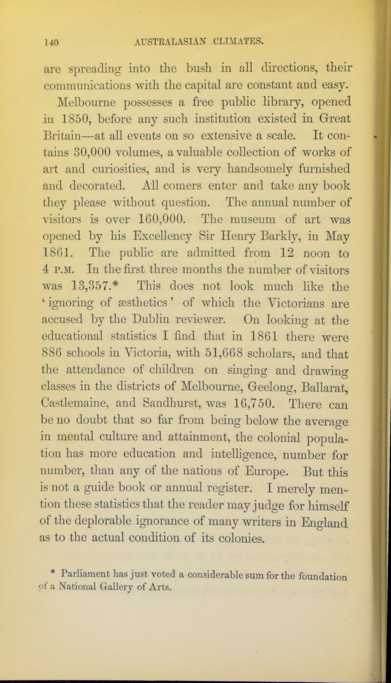 are spreading into the bush in all directions, their communications with the capital are constant and easy. Melbourne possesses a free public library, opened in 1850, before any such institution existed in Great Britain—at all events on so extensive a scale. It con- tains 30,000 volumes, a valuable collection of works of art and curiosities, and is very handsomely furnished and decorated. All comers enter and take any book they please without question. The annual number of visitors is over 100,000. The museum of art was opened by his Excellency Sir Henry Barkly, in May 18G1. The public are admitted from 12 noon to 4 p.m. In the first three months the number of visitors was 13,357.* This does not look much like the * ignoring of aesthetics' of which the Victorians are accused by the Dublin reviewer. On looking at the educational statistics I find that in 1861 there were 886 schools in Victoria, with 51,668 scholars, and that the attendance of children on singing and drawing classes in the districts of Melbourne, Geelong, Ballarat, Castlemaine, and Sandhurst, was 16,750. There can be no doubt that so far from being below the average in mental culture and attainment, the colonial popula- tion has more education and intelligence, number for number, than any of the nations of Europe. But this is not a guide book or annual register. I merely men- tion these statistics that the reader may judge for himself of the deplorable ignorance of many writers in England as to the actual condition of its colonies. * Parliament has just voted a considerable sum for the foundation of a National Gallery of Arts.