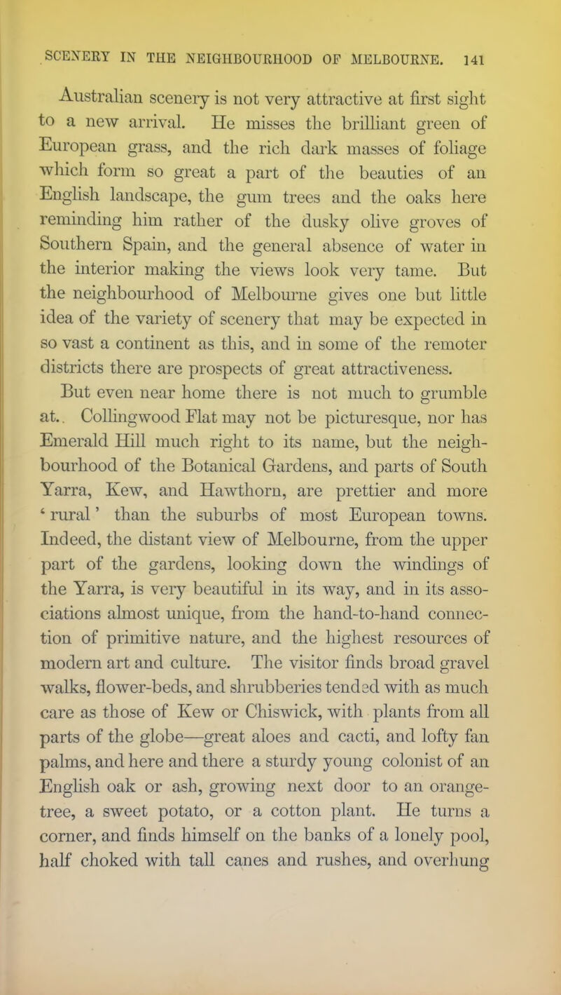 Australian sceneiy is not very attractive at first sight to a new arrival He misses the brilliant green of European grass, and the rich dark masses of foliage which form so great a part of the beauties of an English landscape, the gum trees and the oaks here reminding him rather of the dusky olive groves of Southern Spain, and the general absence of water in the interior making the views look very tame. But the neighbourhood of Melbourne gives one but little idea of the variety of scenery that may be expected in so vast a continent as this, and in some of the remoter districts there are prospects of great attractiveness. But even near home there is not much to grumble at.. Collingwood Flat may not be picturesque, nor has Emerald Hill much right to its name, but the neigh- bourhood of the Botanical Gardens, and parts of South Yarra, Kew, and Hawthorn, are prettier and more * rural' than the suburbs of most European towns. Indeed, the distant view of Melbourne, from the upper part of the gardens, looking down the windings of the Yarra, is very beautiful in its way, and in its asso- ciations almost unique, from the hand-to-hand connec- tion of primitive nature, and the highest resources of modern art and culture. The visitor finds broad gravel walks, flower-beds, and shrubberies tend 3d with as much care as those of Kew or Chiswick, with plants from all parts of the globe—great aloes and cacti, and lofty fan palms, and here and there a sturdy young colonist of an English oak or ash, growing next door to an orange- tree, a sweet potato, or a cotton plant. He turns a corner, and finds himself on the banks of a lonely pool, half choked with tall canes and rushes, and overhung