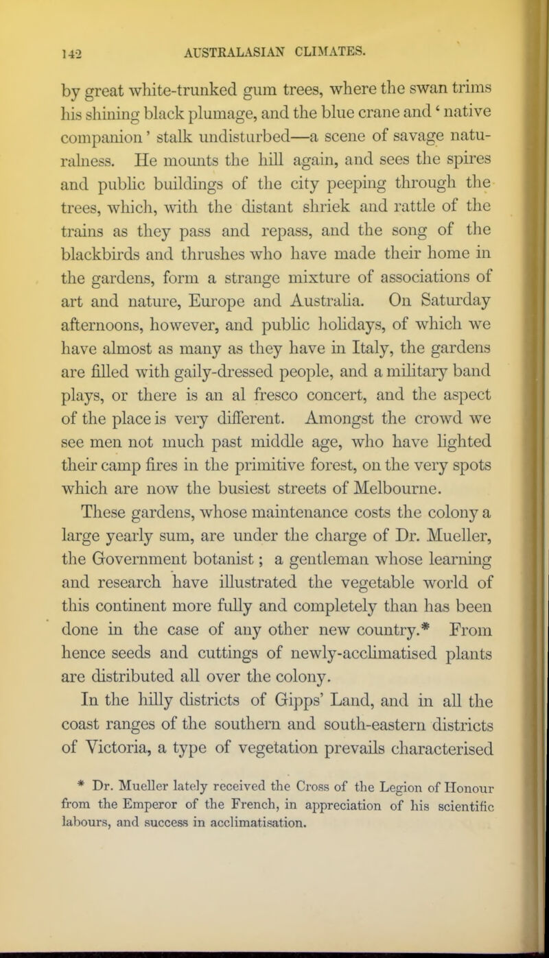 by great white-trunked gum trees, where the swan trims his shining black plumage, and the blue crane and' native companion' stalk undisturbed—a scene of savage natu- ralness. He mounts the hill again, and sees the spires and public buildings of the city peeping through the trees, which, with the distant shriek and rattle of the trains as they pass and repass, and the song of the blackbirds and thrushes who have made their home in the gardens, form a strange mixture of associations of art and nature, Europe and Australia. On Saturday afternoons, however, and public holidays, of which we have almost as many as they have in Italy, the gardens are filled with gaily-dressed people, and a military band plays, or there is an al fresco concert, and the aspect of the place is very different. Amongst the crowd we see men not much past middle age, who have lighted their camp fires in the primitive forest, on the very spots which are now the busiest streets of Melbourne. These gardens, whose maintenance costs the colon}^ a large yearly sum, are under the charge of Dr. Mueller, the Government botanist; a gentleman whose learning and research have illustrated the vegetable world of this continent more fully and completely than has been done in the case of any other new country.* From hence seeds and cuttings of newly-acclimatised plants are distributed all over the colony. In the hilly districts of Gipps' Land, and in all the coast ranges of the southern and south-eastern districts of Victoria, a type of vegetation prevails characterised * Dr. Mueller lately received the Cross of the Legion of Honour from the Emperor of the French, in appreciation of his scientific labours, and success in acclimatisation.
