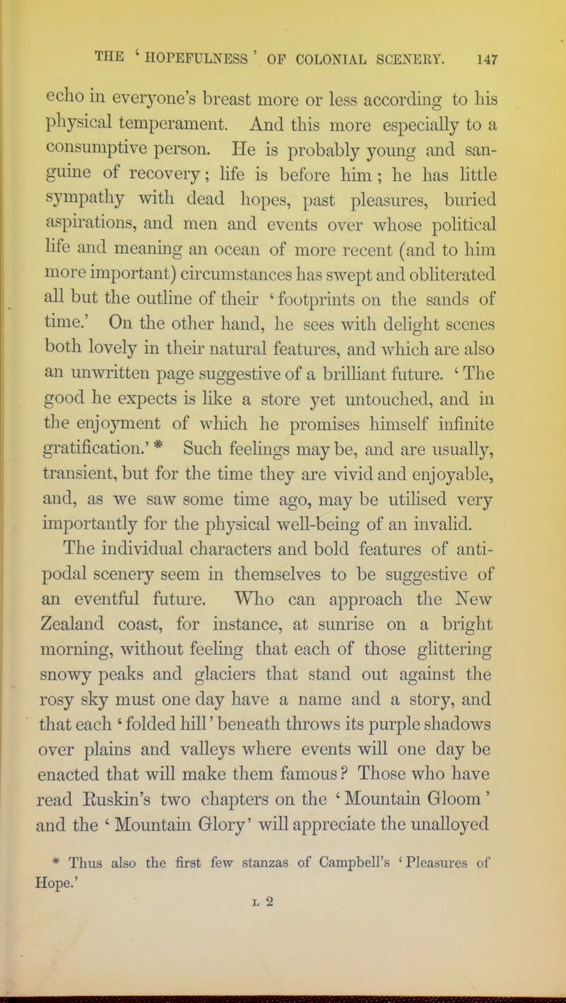 echo in everyone's breast more or less according to his physical temperament. And this more especially to a consumptive person. He is probably young and san- guine of recovery; life is before him; he has little sympathy with dead hopes, past pleasures, buried aspirations, and men and events over whose political life and meaning an ocean of more recent (and to him more important) circumstances has swept and obliterated all but the outline of their ' footprints on the sands of time.' On the other hand, he sees with delight scenes both lovely in their natural features, and which are also an unwritten page suggestive of a brilliant future. ' The good he expects is like a store yet untouched, and in the enjoyment of which he promises himself infinite gratification.' * Such feelings may be, and are usually, transient, but for the time they are vivid and enjoyable, and, as we saw some time ago, may be utilised very importantly for the physical well-being of an invalid. The individual characters and bold features of anti- podal scenery seem in themselves to be suggestive of an eventful future. Who can approach the New Zealand coast, for instance, at sunrise on a bright morning, without feeling that each of those glittering snowy peaks and glaciers that stand out against the rosy sky must one day have a name and a story, and that each 4 folded hill' beneath throws its purple shadows over plains and valleys where events will one day be enacted that will make them famous ? Those who have read Euskin's two chapters on the ' Mountain Gloom' and the ' Mountain Glory' will appreciate the unalloyed * Thus also the first few stanzas of Campbell's ' Pleasures of Hope.' l 2